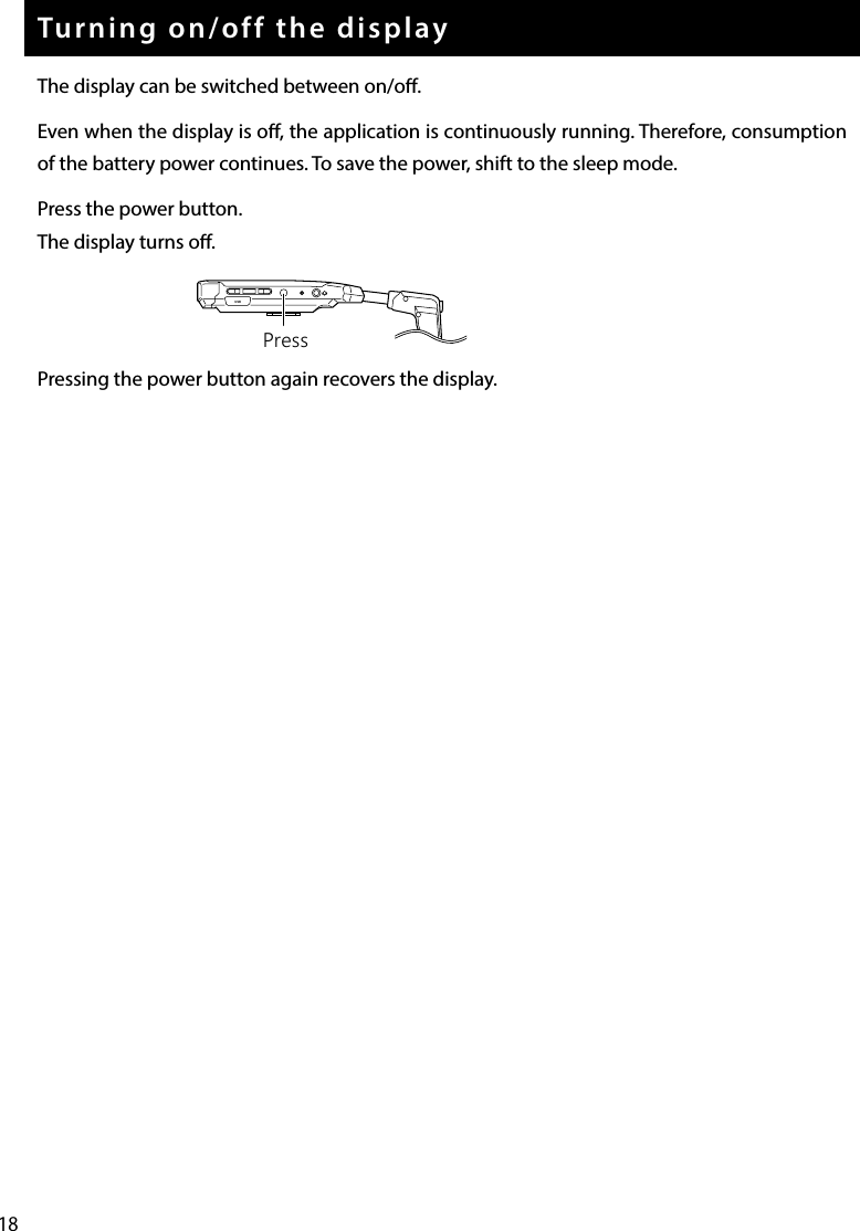 18Turning on/off the displayThe display can be switched between on/o.Even when the display is o, the application is continuously running. Therefore, consumption of the battery power continues. To save the power, shift to the sleep mode.Press the power button.The display turns o.Pressing the power button again recovers the display.USBPress