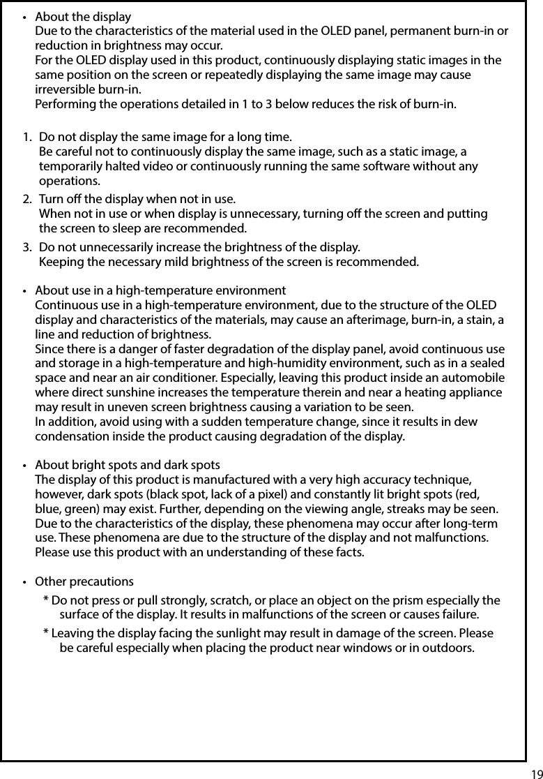 19•  About the displayDue to the characteristics of the material used in the OLED panel, permanent burn-in or reduction in brightness may occur.For the OLED display used in this product, continuously displaying static images in the same position on the screen or repeatedly displaying the same image may cause irreversible burn-in.Performing the operations detailed in 1 to 3 below reduces the risk of burn-in. 1.  Do not display the same image for a long time. Be careful not to continuously display the same image, such as a static image, a temporarily halted video or continuously running the same software without any operations.2.  Turn o the display when not in use. When not in use or when display is unnecessary, turning o the screen and putting the screen to sleep are recommended. 3.  Do not unnecessarily increase the brightness of the display. Keeping the necessary mild brightness of the screen is recommended. •  About use in a high-temperature environmentContinuous use in a high-temperature environment, due to the structure of the OLED display and characteristics of the materials, may cause an afterimage, burn-in, a stain, a line and reduction of brightness.Since there is a danger of faster degradation of the display panel, avoid continuous use and storage in a high-temperature and high-humidity environment, such as in a sealed space and near an air conditioner. Especially, leaving this product inside an automobile where direct sunshine increases the temperature therein and near a heating appliance may result in uneven screen brightness causing a variation to be seen.In addition, avoid using with a sudden temperature change, since it results in dew condensation inside the product causing degradation of the display.•  About bright spots and dark spotsThe display of this product is manufactured with a very high accuracy technique, however, dark spots (black spot, lack of a pixel) and constantly lit bright spots (red, blue, green) may exist. Further, depending on the viewing angle, streaks may be seen. Due to the characteristics of the display, these phenomena may occur after long-term use. These phenomena are due to the structure of the display and not malfunctions. Please use this product with an understanding of these facts.•  Other precautions* Do not press or pull strongly, scratch, or place an object on the prism especially the surface of the display. It results in malfunctions of the screen or causes failure.* Leaving the display facing the sunlight may result in damage of the screen. Please be careful especially when placing the product near windows or in outdoors.