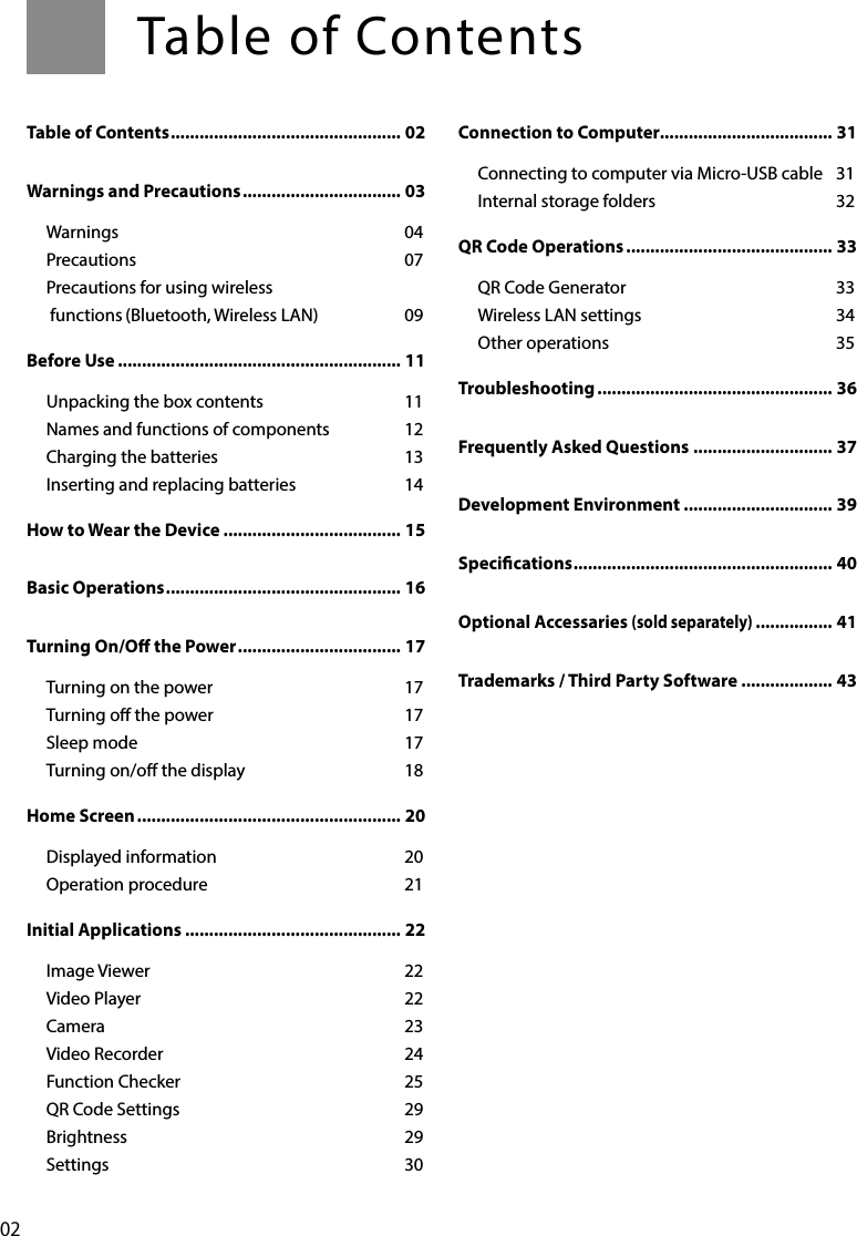 02Table of Contents ................................................ 02Warnings and Precautions ................................. 03Warnings 04Precautions 07Precautions for using wireless functions (Bluetooth, Wireless LAN)  09Before Use ........................................................... 11Unpacking the box contents  11Names and functions of components  12Charging the batteries  13Inserting and replacing batteries  14How to Wear the Device ..................................... 15Basic Operations ................................................. 16Turning On/O the Power .................................. 17Turning on the power  17Turning o the power  17Sleep mode  17Turning on/o the display  18Home Screen ....................................................... 20Displayed information  20Operation procedure  21Initial Applications ............................................. 22Image Viewer  22Video Player  22Camera 23Video Recorder  24Function Checker  25QR Code Settings  29Brightness 29Settings 30Connection to Computer.................................... 31Connecting to computer via Micro-USB cable  31Internal storage folders  32QR Code Operations ........................................... 33QR Code Generator  33Wireless LAN settings  34Other operations  35Troubleshooting ................................................. 36Frequently Asked Questions ............................. 37Development Environment ............................... 39Specications ...................................................... 40Optional Accessaries (sold separately) ................ 41Trademarks / Third Party Software ................... 43Table of Contents