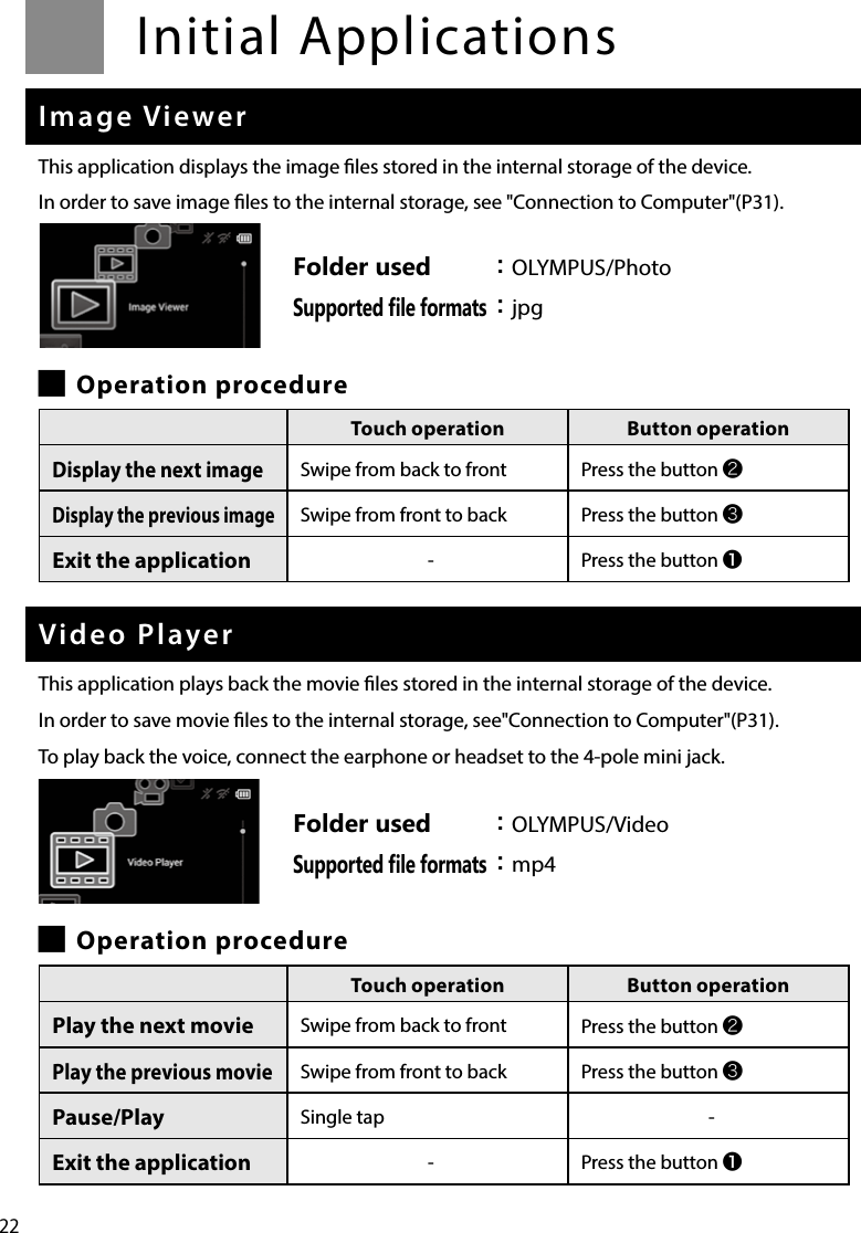 22Initial ApplicationsImage ViewerThis application displays the image les stored in the internal storage of the device.In order to save image les to the internal storage, see &quot;Connection to Computer&quot;(P31). █Operation procedureVideo PlayerThis application plays back the movie les stored in the internal storage of the device.In order to save movie les to the internal storage, see&quot;Connection to Computer&quot;(P31).To play back the voice, connect the earphone or headset to the 4-pole mini jack. █Operation procedureTouch operation Button operationPlay the next movie Swipe from back to front Press the button ❷Play the previous movieSwipe from front to back Press the button ❸Pause/Play Single tap -Exit the application -Press the button ❶Folder used ：OLYMPUS/PhotoSupported ﬁle formats ：jpgTouch operation Button operationDisplay the next imageSwipe from back to front Press the button ❷Display the previous imageSwipe from front to back Press the button ❸Exit the application -Press the button ❶Folder used ：OLYMPUS/VideoSupported ﬁle formats ：mp4