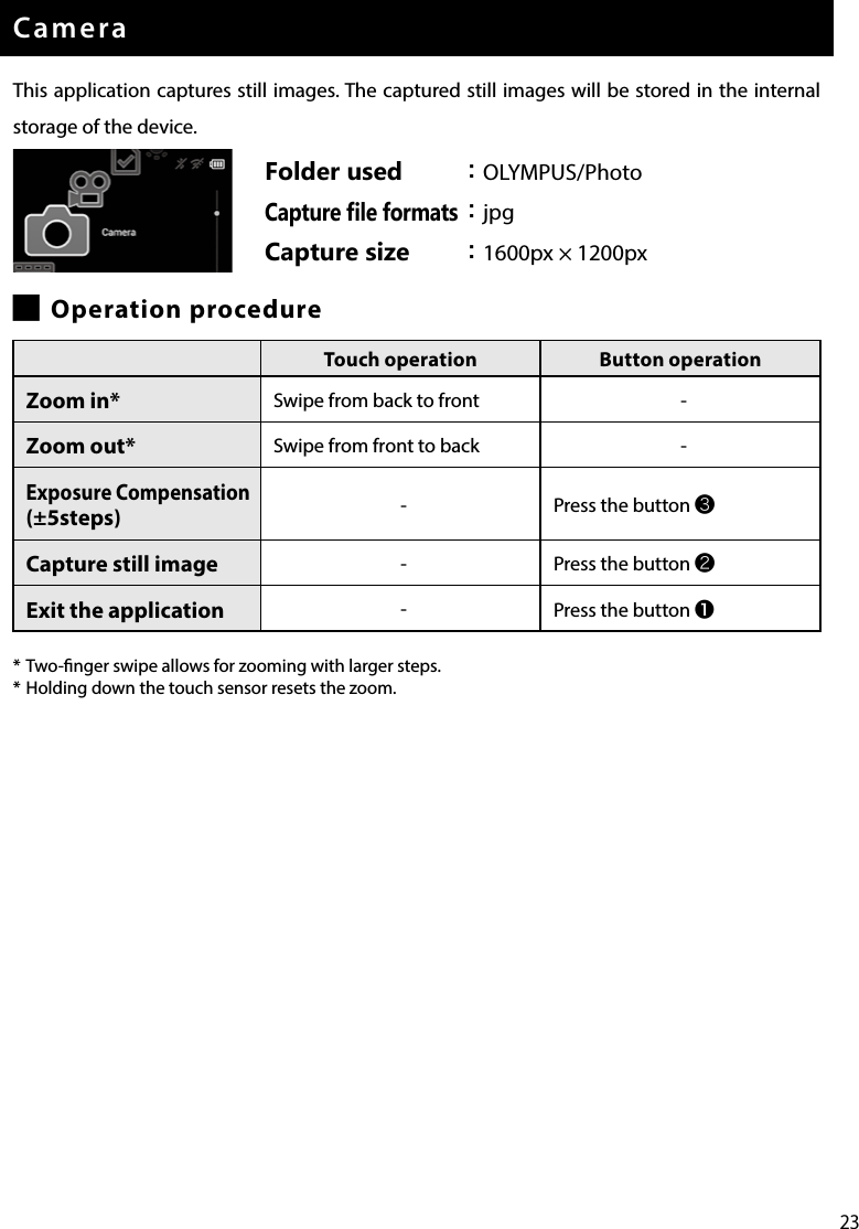 23CameraThis application captures still images. The captured still images will be stored in the internal storage of the device. █Operation procedure* Two-nger swipe allows for zooming with larger steps.* Holding down the touch sensor resets the zoom.Folder used ：OLYMPUS/PhotoCapture ﬁle formats ：jpgCapture size ：1600px × 1200pxTouch operation Button operationZoom in* Swipe from back to front -Zoom out* Swipe from front to back -Exposure Compensation (±5steps) -Press the button ❸Capture still image -Press the button ❷Exit the application -Press the button ❶