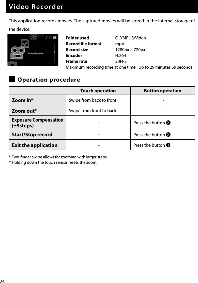 24Video RecorderThis application records movies. The captured movies will be stored in the internal storage of the device. █Operation procedure* Two-nger swipe allows for zooming with larger steps.* Holding down the touch sensor resets the zoom.Folder used ：OLYMPUS/VideoRecord le format ：mp4Record size ：1280px × 720pxEncoder ：H.264Frame rate ：20FPSMaximum recording time at one time : Up to 29 minutes 59 seconds.Touch operation Button operationZoom in* Swipe from back to front -Zoom out* Swipe from front to back -Exposure Compensation (±5steps) -Press the button ❸Start/Stop record -Press the button ❷Exit the application -Press the button ❶