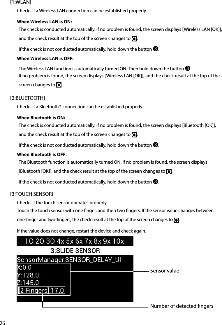 26[1:WLAN]Checks if a Wireless LAN connection can be established properly.When Wireless LAN is ON:The check is conducted automatically. If no problem is found, the screen displays [Wireless LAN [OK]], and the check result at the top of the screen changes to  .If the check is not conducted automatically, hold down the button ❸.When Wireless LAN is OFF:The Wireless LAN function is automatically turned ON. Then hold down the button ❸.If no problem is found, the screen displays [Wireless LAN [OK]], and the check result at the top of the screen changes to  .[2:BLUETOOTH]Checks if a Bluetooth® connection can be established properly.When Bluetooth is ON:The check is conducted automatically. If no problem is found, the screen displays [Bluetooth [OK]], and the check result at the top of the screen changes to  .If the check is not conducted automatically, hold down the button ❸.When Bluetooth is OFF:The Bluetooth function is automatically turned ON. If no problem is found, the screen displays [Bluetooth [OK]], and the check result at the top of the screen changes to  .If the check is not conducted automatically, hold down the button ❸.[3:TOUCH SENSOR]Checks if the touch sensor operates properly.Touch the touch sensor with one nger, and then two ngers. If the sensor value changes between one-nger and two-ngers, the check result at the top of the screen changes to  .If the value does not change, restart the device and check again.Sensor valueNumber of detected ngers
