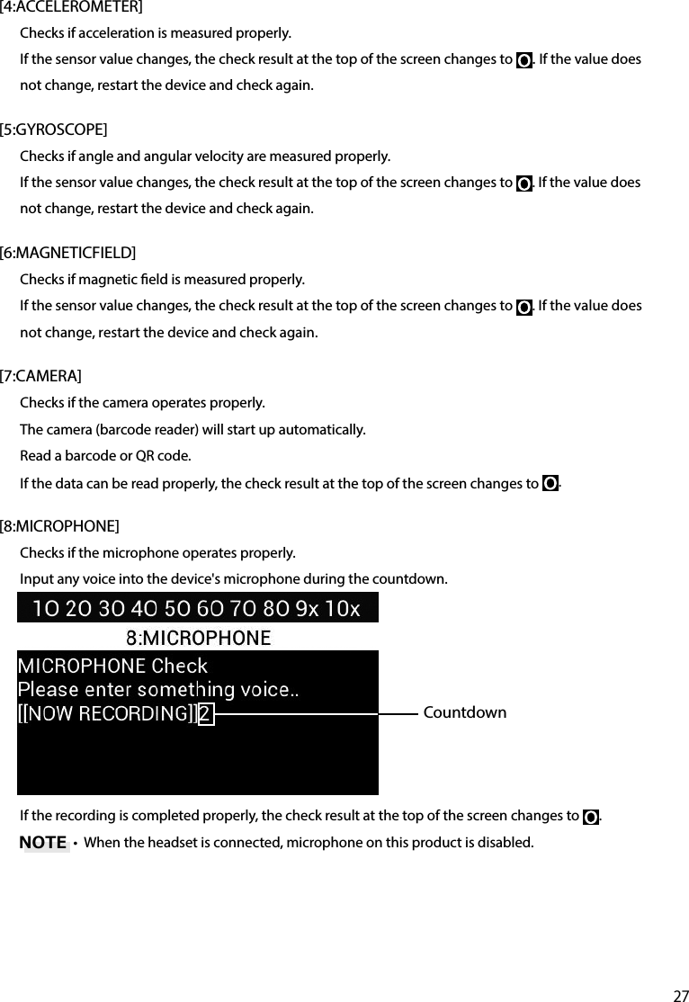 27[4:ACCELEROMETER]Checks if acceleration is measured properly.If the sensor value changes, the check result at the top of the screen changes to  . If the value does not change, restart the device and check again.[5:GYROSCOPE]Checks if angle and angular velocity are measured properly.If the sensor value changes, the check result at the top of the screen changes to  . If the value does not change, restart the device and check again.[6:MAGNETICFIELD]Checks if magnetic eld is measured properly.If the sensor value changes, the check result at the top of the screen changes to  . If the value does not change, restart the device and check again.[7:CAMERA]Checks if the camera operates properly.The camera (barcode reader) will start up automatically.Read a barcode or QR code.If the data can be read properly, the check result at the top of the screen changes to  .[8:MICROPHONE]Checks if the microphone operates properly.Input any voice into the device&apos;s microphone during the countdown.If the recording is completed properly, the check result at the top of the screen changes to  .•  When the headset is connected, microphone on this product is disabled.CountdownNOTE