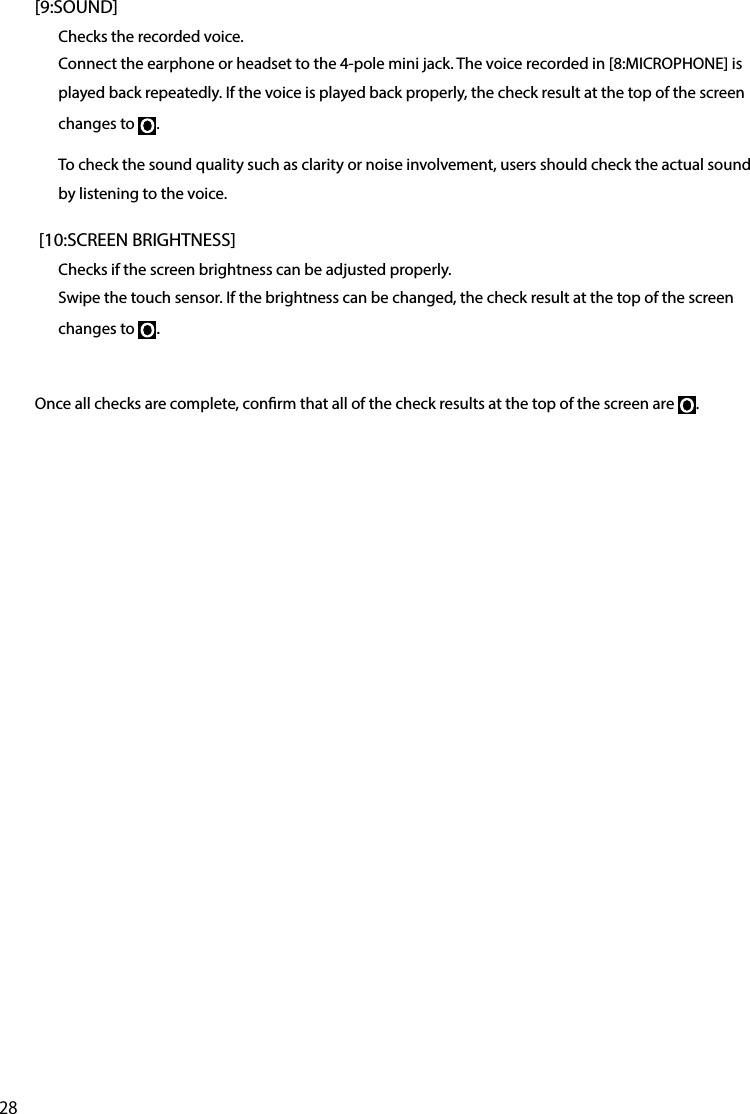 28[9:SOUND]Checks the recorded voice.Connect the earphone or headset to the 4-pole mini jack. The voice recorded in [8:MICROPHONE] is played back repeatedly. If the voice is played back properly, the check result at the top of the screen changes to  .To check the sound quality such as clarity or noise involvement, users should check the actual sound by listening to the voice. [10:SCREEN BRIGHTNESS]Checks if the screen brightness can be adjusted properly.Swipe the touch sensor. If the brightness can be changed, the check result at the top of the screen changes to  .Once all checks are complete, conrm that all of the check results at the top of the screen are  .