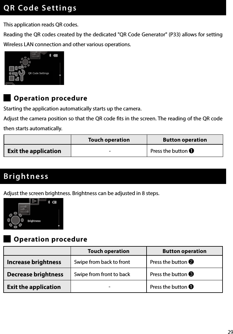 29QR Code SettingsThis application reads QR codes.Reading the QR codes created by the dedicated &quot;QR Code Generator&quot; (P33) allows for setting Wireless LAN connection and other various operations. █Operation procedureStarting the application automatically starts up the camera.Adjust the camera position so that the QR code ts in the screen. The reading of the QR code then starts automatically.BrightnessAdjust the screen brightness. Brightness can be adjusted in 8 steps. █Operation procedureTouch operation Button operationExit the application - Press the button Touch operation Button operationExit the application -Press the button ❶ Touch operation Button operationIncrease brightness Swipe from back to front Press the button ❷Decrease brightness  Swipe from front to back Press the button ❸Exit the application -Press the button ❶ QR Code Settings