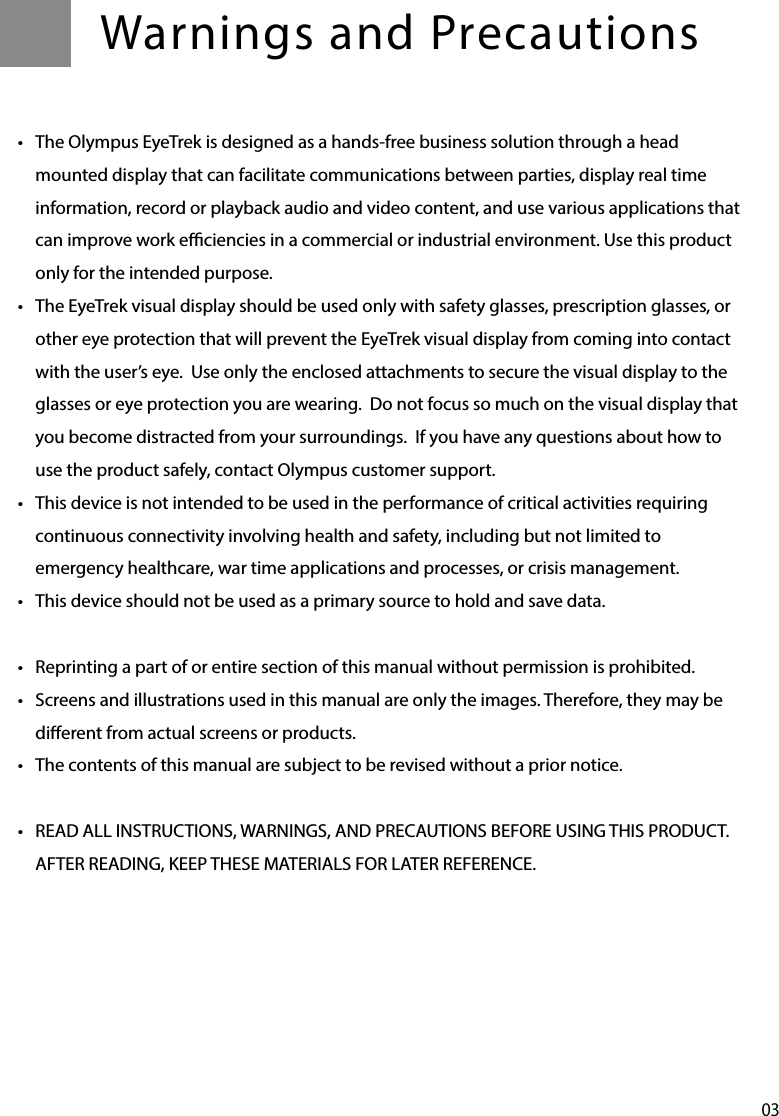 03Warnings and Precautions•  The Olympus EyeTrek is designed as a hands-free business solution through a head mounted display that can facilitate communications between parties, display real time information, record or playback audio and video content, and use various applications that can improve work eciencies in a commercial or industrial environment. Use this product only for the intended purpose.•  The EyeTrek visual display should be used only with safety glasses, prescription glasses, or other eye protection that will prevent the EyeTrek visual display from coming into contact with the user’s eye.  Use only the enclosed attachments to secure the visual display to the glasses or eye protection you are wearing.  Do not focus so much on the visual display that you become distracted from your surroundings.  If you have any questions about how to use the product safely, contact Olympus customer support.•  This device is not intended to be used in the performance of critical activities requiring continuous connectivity involving health and safety, including but not limited to emergency healthcare, war time applications and processes, or crisis management. •  This device should not be used as a primary source to hold and save data. •  Reprinting a part of or entire section of this manual without permission is prohibited.•  Screens and illustrations used in this manual are only the images. Therefore, they may be dierent from actual screens or products.•  The contents of this manual are subject to be revised without a prior notice.•  READ ALL INSTRUCTIONS, WARNINGS, AND PRECAUTIONS BEFORE USING THIS PRODUCT.  AFTER READING, KEEP THESE MATERIALS FOR LATER REFERENCE.
