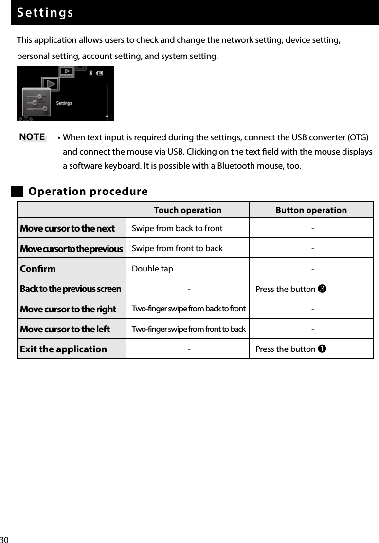 30SettingsThis application allows users to check and change the network setting, device setting, personal setting, account setting, and system setting.• When text input is required during the settings, connect the USB converter (OTG) and connect the mouse via USB. Clicking on the text eld with the mouse displays a software keyboard. It is possible with a Bluetooth mouse, too.Operation procedureNOTETouch operation Button operationMove cursor to the next Swipe from back to front -Move cursor to the previous Swipe from front to back -Conrm Double tap -Back to the previous screen-Press the button ❸Move cursor to the right Two-finger swipe from back to front -Move cursor to the left Two-finger swipe from front to back -Exit the application -Press the button ❶