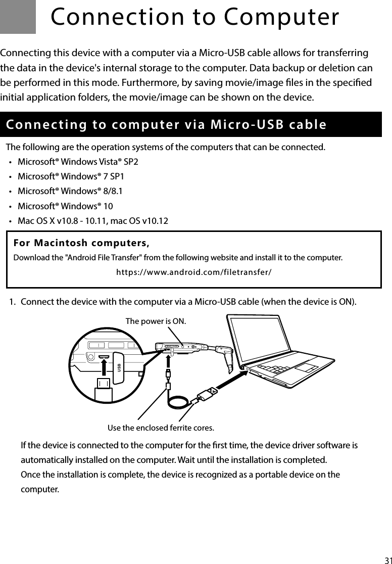 31Connection to ComputerConnecting this device with a computer via a Micro-USB cable allows for transferring the data in the device&apos;s internal storage to the computer. Data backup or deletion can be performed in this mode. Furthermore, by saving movie/image les in the specied initial application folders, the movie/image can be shown on the device.Connecting to computer via Micro-USB cableThe following are the operation systems of the computers that can be connected.•  Microsoft® Windows Vista® SP2•  Microsoft® Windows® 7 SP1•  Microsoft® Windows® 8/8.1•  Microsoft® Windows® 10•  Mac OS X v10.8 - 10.11, mac OS v10.121.  Connect the device with the computer via a Micro-USB cable (when the device is ON).If the device is connected to the computer for the rst time, the device driver software is automatically installed on the computer. Wait until the installation is completed.Once the installation is complete, the device is recognized as a portable device on the computer.For Macintosh computers, Download the &quot;Android File Transfer&quot; from the following website and install it to the computer.https://www.android.com/filetransfer/The power is ON.USBUSBUse the enclosed ferrite cores.