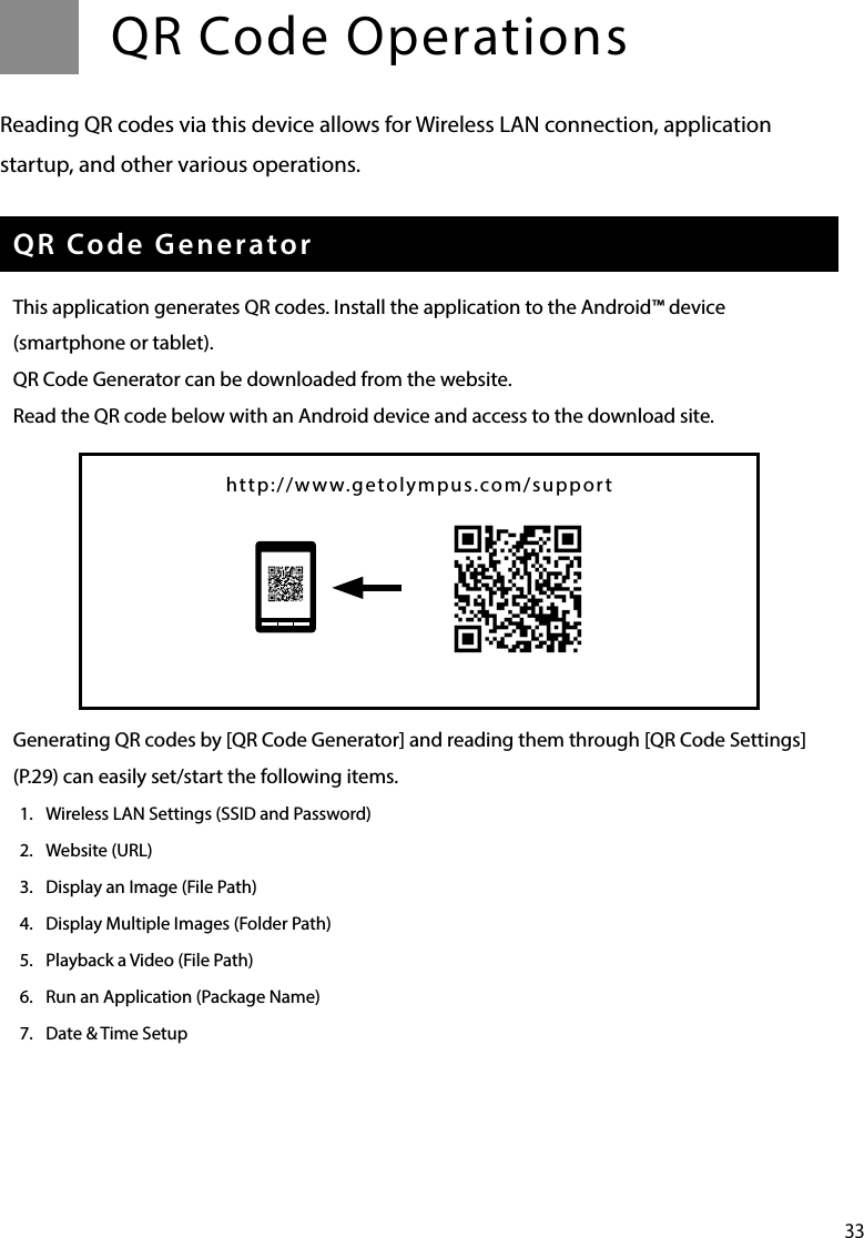 33QR Code OperationsReading QR codes via this device allows for Wireless LAN connection, application startup, and other various operations.QR Code GeneratorThis application generates QR codes. Install the application to the Android™ device (smartphone or tablet).QR Code Generator can be downloaded from the website.Read the QR code below with an Android device and access to the download site.Generating QR codes by [QR Code Generator] and reading them through [QR Code Settings](P.29) can easily set/start the following items. 1.  Wireless LAN Settings (SSID and Password)2.  Website (URL)3.  Display an Image (File Path)4.  Display Multiple Images (Folder Path)5.  Playback a Video (File Path)6.  Run an Application (Package Name)7.  Date &amp; Time Setuphttp://www.getolympus.com/support