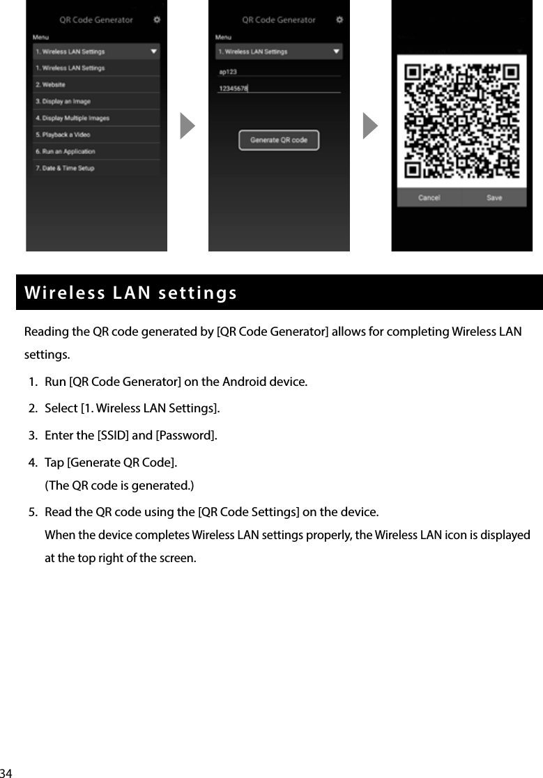 34Wireless LAN settingsReading the QR code generated by [QR Code Generator] allows for completing Wireless LAN settings.1.  Run [QR Code Generator] on the Android device. 2.  Select [1. Wireless LAN Settings].3.  Enter the [SSID] and [Password].4.  Tap [Generate QR Code].(The QR code is generated.)5.  Read the QR code using the [QR Code Settings] on the device.When the device completes Wireless LAN settings properly, the Wireless LAN icon is displayed at the top right of the screen.