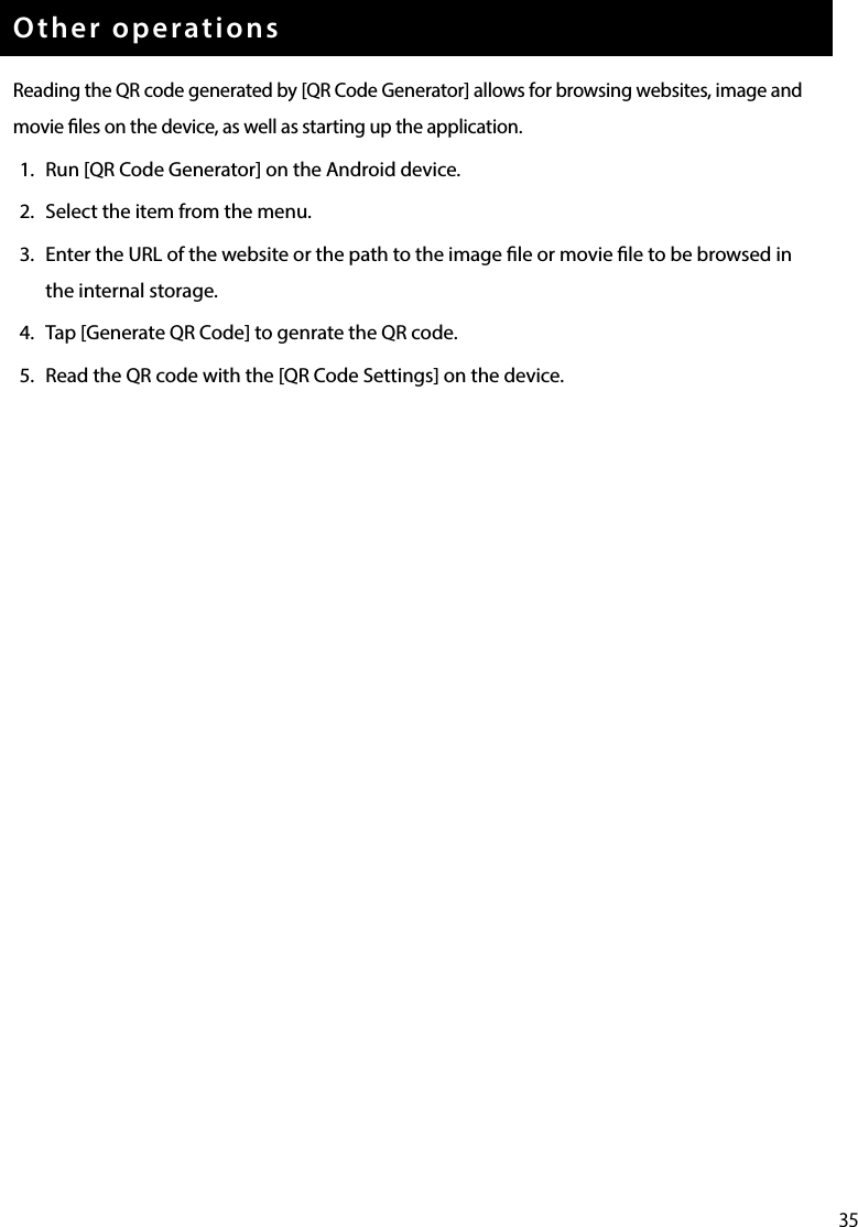 35Other operationsReading the QR code generated by [QR Code Generator] allows for browsing websites, image and movie les on the device, as well as starting up the application.1.  Run [QR Code Generator] on the Android device.2.  Select the item from the menu.3.  Enter the URL of the website or the path to the image le or movie le to be browsed in the internal storage.4.  Tap [Generate QR Code] to genrate the QR code.5.  Read the QR code with the [QR Code Settings] on the device.