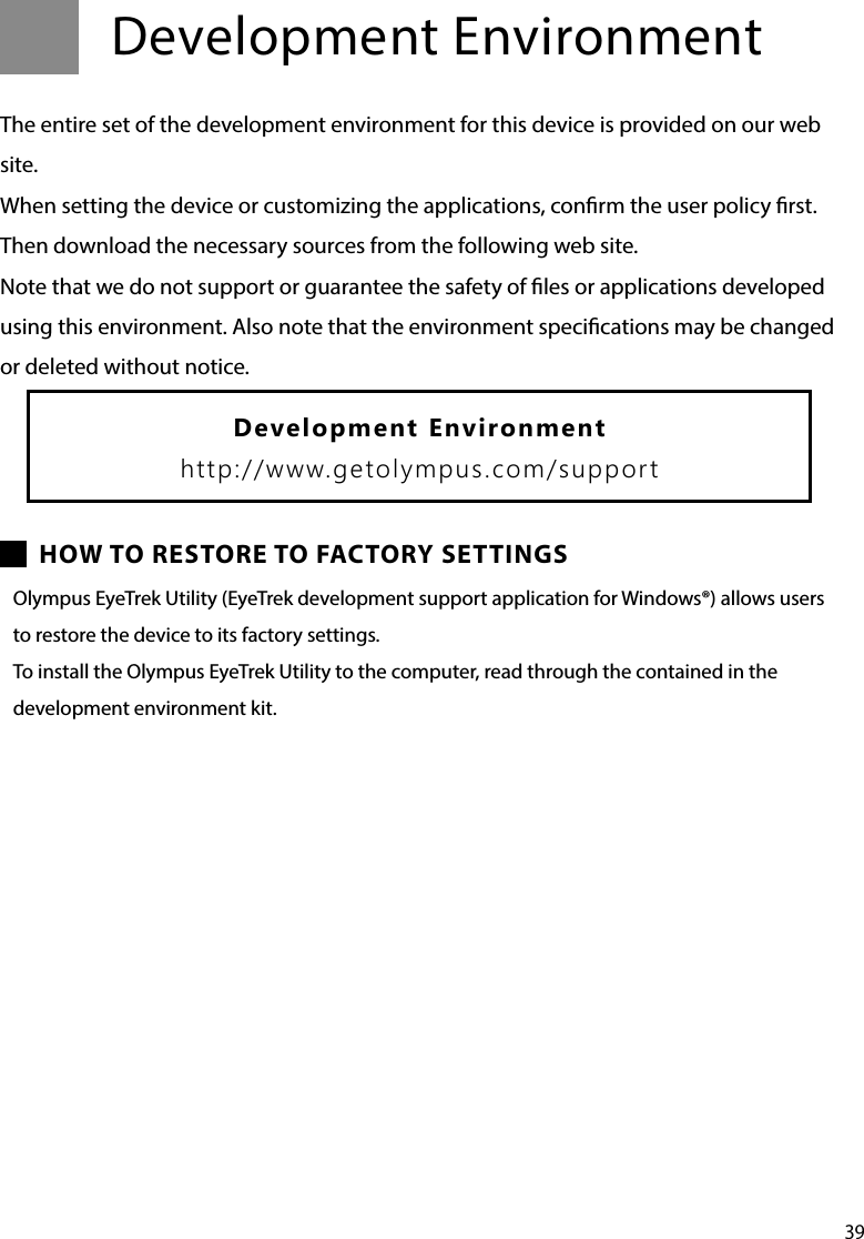 39Development EnvironmentThe entire set of the development environment for this device is provided on our web site.When setting the device or customizing the applications, conrm the user policy rst.Then download the necessary sources from the following web site.Note that we do not support or guarantee the safety of les or applications developed using this environment. Also note that the environment specications may be changed or deleted without notice.HOW TO RESTORE TO FACTORY SETTINGSOlympus EyeTrek Utility (EyeTrek development support application for Windows®) allows users to restore the device to its factory settings.To install the Olympus EyeTrek Utility to the computer, read through the contained in the  development environment kit.Development Environmenthttp://www.getolympus.com/support