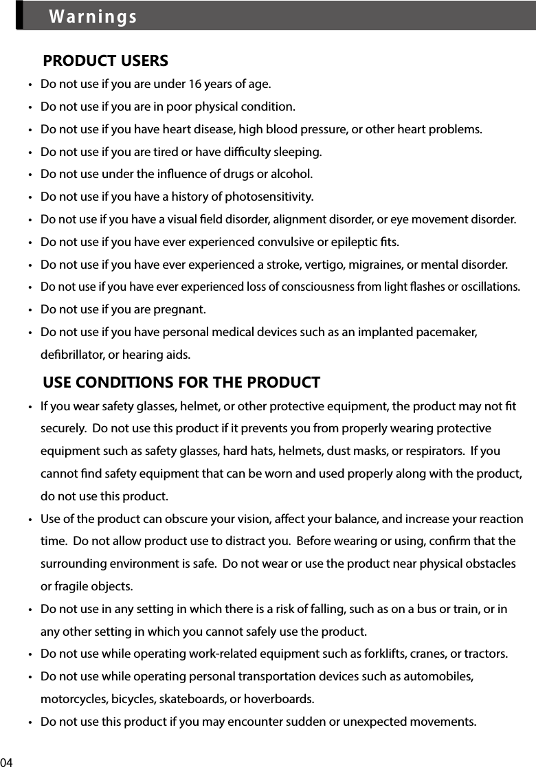 04▎WarningsPRODUCT USERS•  Do not use if you are under 16 years of age.•  Do not use if you are in poor physical condition.•  Do not use if you have heart disease, high blood pressure, or other heart problems.•  Do not use if you are tired or have diculty sleeping.•  Do not use under the inuence of drugs or alcohol.•  Do not use if you have a history of photosensitivity.•  Do not use if you have a visual eld disorder, alignment disorder, or eye movement disorder.•  Do not use if you have ever experienced convulsive or epileptic ts.•  Do not use if you have ever experienced a stroke, vertigo, migraines, or mental disorder.•  Do not use if you have ever experienced loss of consciousness from light ashes or oscillations.•  Do not use if you are pregnant.•  Do not use if you have personal medical devices such as an implanted pacemaker, debrillator, or hearing aids.USE CONDITIONS FOR THE PRODUCT•  If you wear safety glasses, helmet, or other protective equipment, the product may not t securely.  Do not use this product if it prevents you from properly wearing protective equipment such as safety glasses, hard hats, helmets, dust masks, or respirators.  If you cannot nd safety equipment that can be worn and used properly along with the product, do not use this product.•  Use of the product can obscure your vision, aect your balance, and increase your reaction time.  Do not allow product use to distract you.  Before wearing or using, conrm that the surrounding environment is safe.  Do not wear or use the product near physical obstacles or fragile objects.•  Do not use in any setting in which there is a risk of falling, such as on a bus or train, or in any other setting in which you cannot safely use the product.•  Do not use while operating work-related equipment such as forklifts, cranes, or tractors.•  Do not use while operating personal transportation devices such as automobiles, motorcycles, bicycles, skateboards, or hoverboards.•  Do not use this product if you may encounter sudden or unexpected movements.