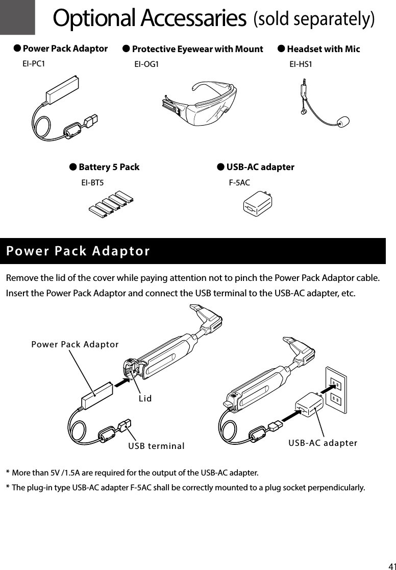 41 █Optional Accessaries (sold separately)Power Pack AdaptorRemove the lid of the cover while paying attention not to pinch the Power Pack Adaptor cable.Insert the Power Pack Adaptor and connect the USB terminal to the USB-AC adapter, etc.* More than 5V /1.5A are required for the output of the USB-AC adapter.* The plug-in type USB-AC adapter F-5AC shall be correctly mounted to a plug socket perpendicularly. Power Pack AdaptorEI-PC1 Protective Eyewear with MountEI-OG1 Headset with MicEI-HS1 USB-AC adapterF-5AC Battery 5 PackEI-BT5USB-AC adapterUSB terminalLidPower Pack Adaptor