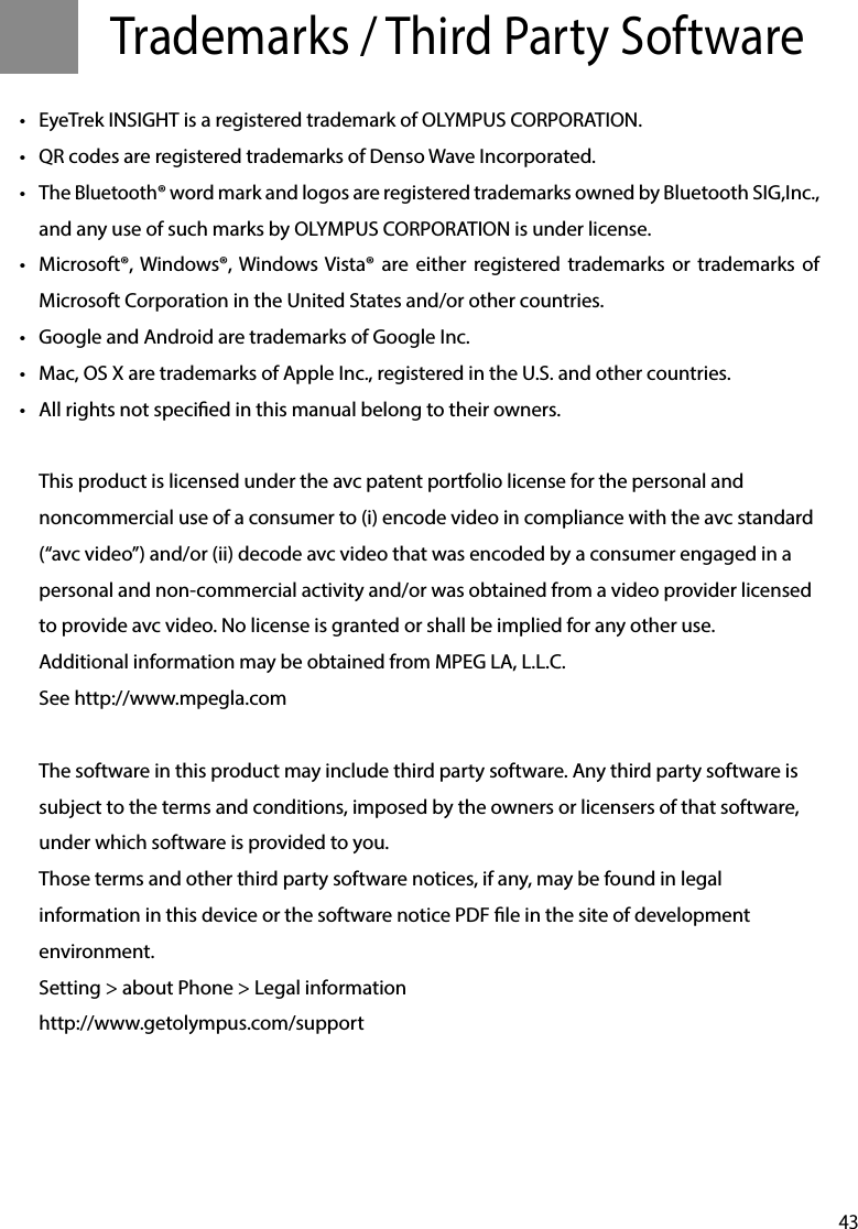 43Trademarks / Third Party Software •  EyeTrek INSIGHT is a registered trademark of OLYMPUS CORPORATION.•  QR codes are registered trademarks of Denso Wave Incorporated.•  The Bluetooth® word mark and logos are registered trademarks owned by Bluetooth SIG,Inc., and any use of such marks by OLYMPUS CORPORATION is under license.•  Microsoft®, Windows®, Windows Vista® are either registered trademarks or trademarks of Microsoft Corporation in the United States and/or other countries.•  Google and Android are trademarks of Google Inc.•  Mac, OS X are trademarks of Apple Inc., registered in the U.S. and other countries.•  All rights not specied in this manual belong to their owners.This product is licensed under the avc patent portfolio license for the personal and noncommercial use of a consumer to (i) encode video in compliance with the avc standard (“avc video”) and/or (ii) decode avc video that was encoded by a consumer engaged in a personal and non-commercial activity and/or was obtained from a video provider licensed to provide avc video. No license is granted or shall be implied for any other use.Additional information may be obtained from MPEG LA, L.L.C. See http://www.mpegla.comThe software in this product may include third party software. Any third party software is subject to the terms and conditions, imposed by the owners or licensers of that software, under which software is provided to you.Those terms and other third party software notices, if any, may be found in legal information in this device or the software notice PDF le in the site of development environment.Setting &gt; about Phone &gt; Legal informationhttp://www.getolympus.com/support