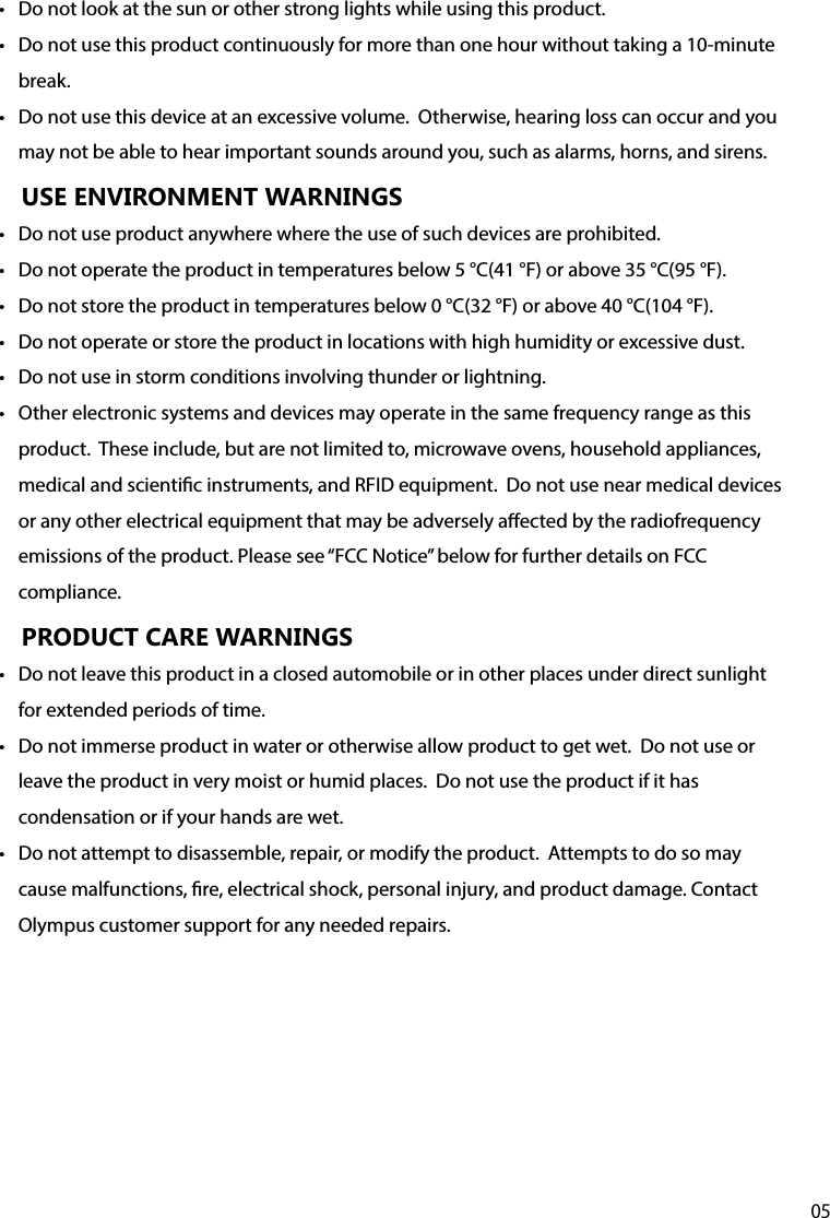 05•  Do not look at the sun or other strong lights while using this product.•  Do not use this product continuously for more than one hour without taking a 10-minute break.•  Do not use this device at an excessive volume.  Otherwise, hearing loss can occur and you may not be able to hear important sounds around you, such as alarms, horns, and sirens.USE ENVIRONMENT WARNINGS•  Do not use product anywhere where the use of such devices are prohibited.•  Do not operate the product in temperatures below 5 °C(41 °F) or above 35 °C(95 °F). •  Do not store the product in temperatures below 0 °C(32 °F) or above 40 °C(104 °F). •  Do not operate or store the product in locations with high humidity or excessive dust.•  Do not use in storm conditions involving thunder or lightning.•  Other electronic systems and devices may operate in the same frequency range as this product.  These include, but are not limited to, microwave ovens, household appliances, medical and scientic instruments, and RFID equipment.  Do not use near medical devices or any other electrical equipment that may be adversely aected by the radiofrequency emissions of the product. Please see “FCC Notice” below for further details on FCC compliance.PRODUCT CARE WARNINGS•  Do not leave this product in a closed automobile or in other places under direct sunlight for extended periods of time.•  Do not immerse product in water or otherwise allow product to get wet.  Do not use or leave the product in very moist or humid places.  Do not use the product if it has condensation or if your hands are wet.•  Do not attempt to disassemble, repair, or modify the product.  Attempts to do so may cause malfunctions, re, electrical shock, personal injury, and product damage. Contact Olympus customer support for any needed repairs.