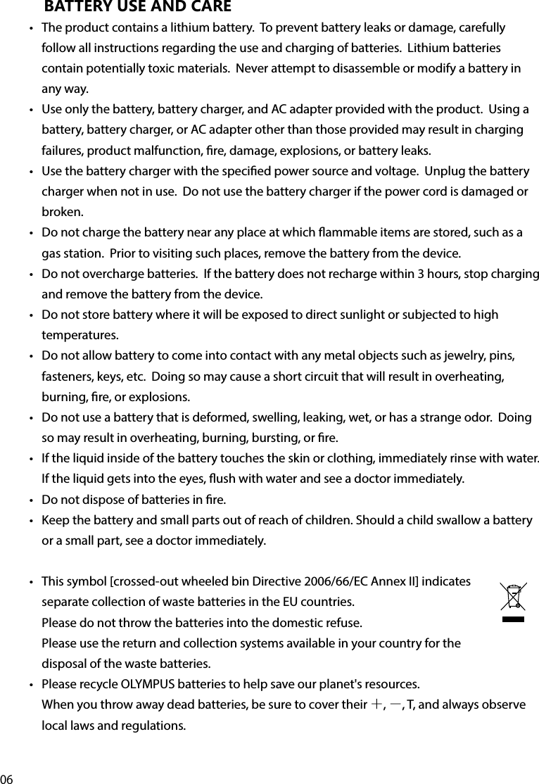 06BATTERY USE AND CARE•  The product contains a lithium battery.  To prevent battery leaks or damage, carefully follow all instructions regarding the use and charging of batteries.  Lithium batteries contain potentially toxic materials.  Never attempt to disassemble or modify a battery in any way.•  Use only the battery, battery charger, and AC adapter provided with the product.  Using a battery, battery charger, or AC adapter other than those provided may result in charging failures, product malfunction, re, damage, explosions, or battery leaks.•  Use the battery charger with the specied power source and voltage.  Unplug the battery charger when not in use.  Do not use the battery charger if the power cord is damaged or broken.•  Do not charge the battery near any place at which ammable items are stored, such as a gas station.  Prior to visiting such places, remove the battery from the device.•  Do not overcharge batteries.  If the battery does not recharge within 3 hours, stop charging and remove the battery from the device.•  Do not store battery where it will be exposed to direct sunlight or subjected to high temperatures.•  Do not allow battery to come into contact with any metal objects such as jewelry, pins, fasteners, keys, etc.  Doing so may cause a short circuit that will result in overheating, burning, re, or explosions.•  Do not use a battery that is deformed, swelling, leaking, wet, or has a strange odor.  Doing so may result in overheating, burning, bursting, or re.•  If the liquid inside of the battery touches the skin or clothing, immediately rinse with water.  If the liquid gets into the eyes, ush with water and see a doctor immediately.•  Do not dispose of batteries in re.  •  Keep the battery and small parts out of reach of children. Should a child swallow a battery or a small part, see a doctor immediately.•  This symbol [crossed-out wheeled bin Directive 2006/66/EC Annex II] indicates separate collection of waste batteries in the EU countries.   Please do not throw the batteries into the domestic refuse.   Please use the return and collection systems available in your country for the disposal of the waste batteries. •  Please recycle OLYMPUS batteries to help save our planet&apos;s resources. When you throw away dead batteries, be sure to cover their ＋, －, T, and always observe local laws and regulations. 