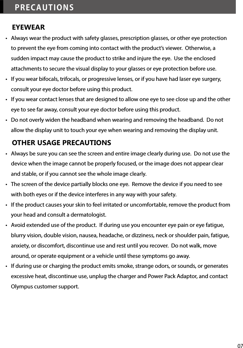 07▎PRECAUTIONSEYEWEAR•  Always wear the product with safety glasses, prescription glasses, or other eye protection to prevent the eye from coming into contact with the product’s viewer.  Otherwise, a sudden impact may cause the product to strike and injure the eye.  Use the enclosed attachments to secure the visual display to your glasses or eye protection before use. •  If you wear bifocals, trifocals, or progressive lenses, or if you have had laser eye surgery, consult your eye doctor before using this product.•  If you wear contact lenses that are designed to allow one eye to see close up and the other eye to see far away, consult your eye doctor before using this product.•  Do not overly widen the headband when wearing and removing the headband.  Do not allow the display unit to touch your eye when wearing and removing the display unit.  OTHER USAGE PRECAUTIONS•  Always be sure you can see the screen and entire image clearly during use.  Do not use the device when the image cannot be properly focused, or the image does not appear clear and stable, or if you cannot see the whole image clearly.•  The screen of the device partially blocks one eye.  Remove the device if you need to see with both eyes or if the device interferes in any way with your safety.•  If the product causes your skin to feel irritated or uncomfortable, remove the product from your head and consult a dermatologist.•  Avoid extended use of the product.  If during use you encounter eye pain or eye fatigue, blurry vision, double vision, nausea, headache, or dizziness, neck or shoulder pain, fatigue, anxiety, or discomfort, discontinue use and rest until you recover.  Do not walk, move around, or operate equipment or a vehicle until these symptoms go away. •  If during use or charging the product emits smoke, strange odors, or sounds, or generates excessive heat, discontinue use, unplug the charger and Power Pack Adaptor, and contact Olympus customer support.