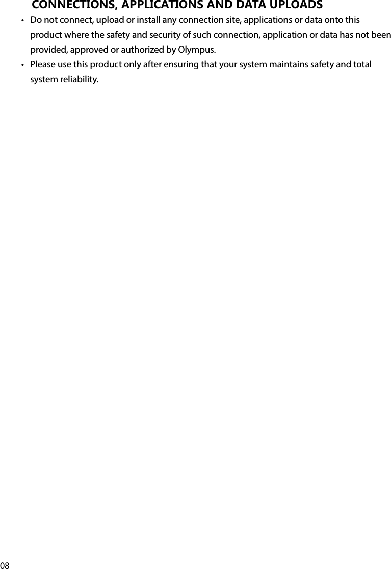 08CONNECTIONS, APPLICATIONS AND DATA UPLOADS•  Do not connect, upload or install any connection site, applications or data onto this product where the safety and security of such connection, application or data has not been provided, approved or authorized by Olympus. •  Please use this product only after ensuring that your system maintains safety and total system reliability.