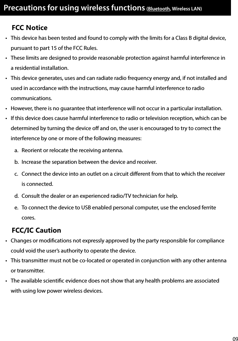 09Precautions for using wireless functions (Bluetooth, Wireless LAN)FCC Notice•  This device has been tested and found to comply with the limits for a Class B digital device, pursuant to part 15 of the FCC Rules.•  These limits are designed to provide reasonable protection against harmful interference in a residential installation. •  This device generates, uses and can radiate radio frequency energy and, if not installed and used in accordance with the instructions, may cause harmful interference to radio communications.•  However, there is no guarantee that interference will not occur in a particular installation. •  If this device does cause harmful interference to radio or television reception, which can be determined by turning the device o and on, the user is encouraged to try to correct the interference by one or more of the following measures:a.  Reorient or relocate the receiving antenna.b.  Increase the separation between the device and receiver.c.  Connect the device into an outlet on a circuit dierent from that to which the receiver is connected.d.  Consult the dealer or an experienced radio/TV technician for help.e.  To connect the device to USB enabled personal computer, use the enclosed ferrite cores.FCC/IC Caution•  Changes or modications not expressly approved by the party responsible for compliance could void the user’s authority to operate the device.•  This transmitter must not be co-located or operated in conjunction with any other antenna or transmitter.•  The available scientic evidence does not show that any health problems are associated with using low power wireless devices. 