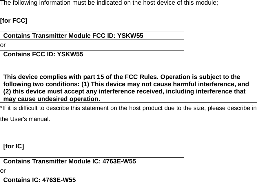 The following information must be indicated on the host device of this module;  [for FCC]  Contains Transmitter Module FCC ID: YSKW55 or Contains FCC ID: YSKW55   This device complies with part 15 of the FCC Rules. Operation is subject to the following two conditions: (1) This device may not cause harmful interference, and (2) this device must accept any interference received, including interference that may cause undesired operation. *If it is difficult to describe this statement on the host product due to the size, please describe in the User&apos;s manual.    [for IC]   Contains Transmitter Module IC: 4763E-W55 or Contains IC: 4763E-W55    