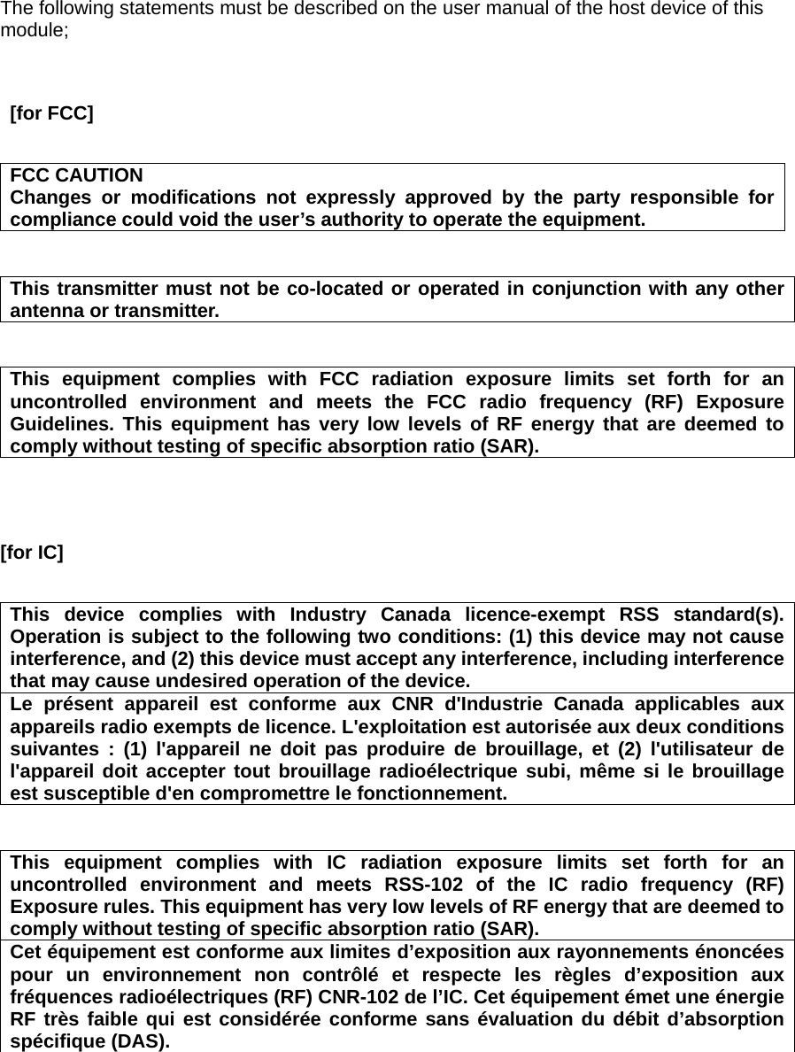 The following statements must be described on the user manual of the host device of this module;    [for FCC]      FCC CAUTION Changes or modifications not expressly approved by the party responsible for compliance could void the user’s authority to operate the equipment.   This transmitter must not be co-located or operated in conjunction with any other antenna or transmitter.   This equipment complies with FCC radiation exposure limits set forth for an uncontrolled environment and meets the FCC radio frequency (RF) Exposure Guidelines. This equipment has very low levels of RF energy that are deemed to comply without testing of specific absorption ratio (SAR).    [for IC]      This device complies with Industry Canada licence-exempt RSS standard(s). Operation is subject to the following two conditions: (1) this device may not cause interference, and (2) this device must accept any interference, including interference that may cause undesired operation of the device. Le présent appareil est conforme aux CNR d&apos;Industrie Canada applicables aux appareils radio exempts de licence. L&apos;exploitation est autorisée aux deux conditions suivantes : (1) l&apos;appareil ne doit pas produire de brouillage, et (2) l&apos;utilisateur de l&apos;appareil doit accepter tout brouillage radioélectrique subi, même si le brouillage est susceptible d&apos;en compromettre le fonctionnement.   This equipment complies with IC radiation exposure limits set forth for an uncontrolled environment and meets RSS-102 of the IC radio frequency (RF) Exposure rules. This equipment has very low levels of RF energy that are deemed to comply without testing of specific absorption ratio (SAR). Cet équipement est conforme aux limites d’exposition aux rayonnements énoncées pour un environnement non contrôlé et respecte les règles d’exposition aux fréquences radioélectriques (RF) CNR-102 de l’IC. Cet équipement émet une énergie RF très faible qui est considérée conforme sans évaluation du débit d’absorption spécifique (DAS).   