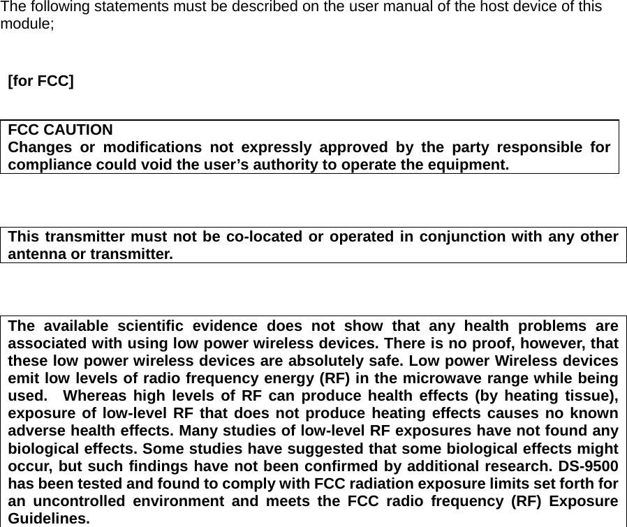    The following statements must be described on the user manual of the host device of this module;    [for FCC]   FCC CAUTION Changes or modifications not expressly approved by the party responsible for compliance could void the user’s authority to operate the equipment.    This transmitter must not be co-located or operated in conjunction with any other antenna or transmitter.    The available scientific evidence does not show that any health problems are associated with using low power wireless devices. There is no proof, however, that these low power wireless devices are absolutely safe. Low power Wireless devices emit low levels of radio frequency energy (RF) in the microwave range while being used.  Whereas high levels of RF can produce health effects (by heating tissue), exposure of low-level RF that does not produce heating effects causes no known adverse health effects. Many studies of low-level RF exposures have not found any biological effects. Some studies have suggested that some biological effects might occur, but such findings have not been confirmed by additional research. DS-9500 has been tested and found to comply with FCC radiation exposure limits set forth for an uncontrolled environment and meets the FCC radio frequency (RF) Exposure Guidelines.     