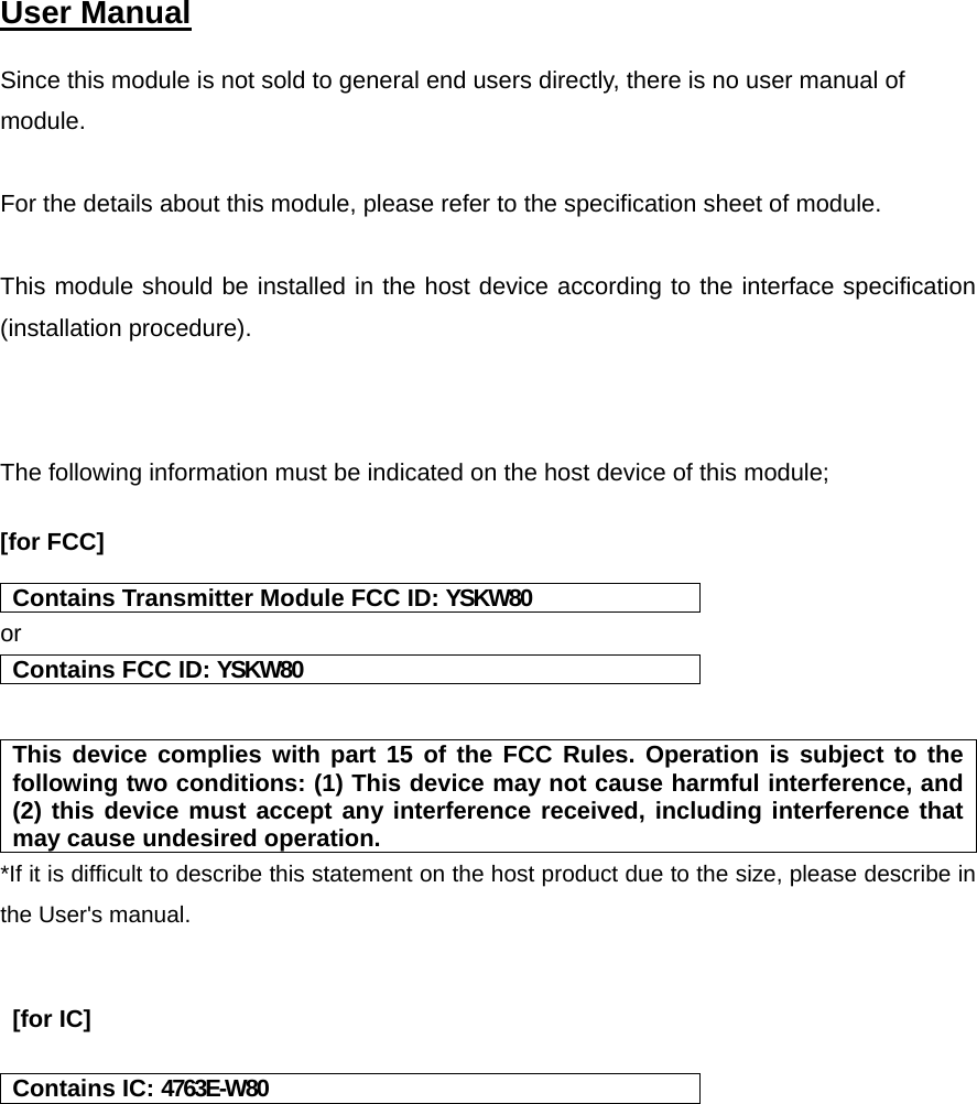   User Manual   Since this module is not sold to general end users directly, there is no user manual of module.  For the details about this module, please refer to the specification sheet of module.     This module should be installed in the host device according to the interface specification (installation procedure).     The following information must be indicated on the host device of this module;  [for FCC]   Contains Transmitter Module FCC ID: YSKW80 or Contains FCC ID: YSKW80   This device complies with part 15 of the FCC Rules. Operation is subject to the following two conditions: (1) This device may not cause harmful interference, and (2) this device must accept any interference received, including interference that may cause undesired operation. *If it is difficult to describe this statement on the host product due to the size, please describe in the User&apos;s manual.    [for IC]  Contains IC: 4763E-W80    