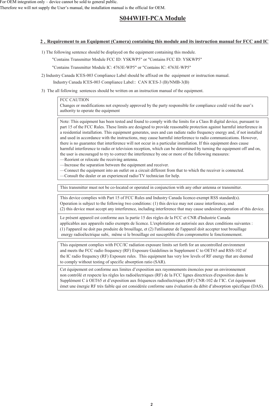 S044WIFI-PCA Module2 䠊䠊䠊䠊Requirement to an Equipment (Camera) containing this module and its instruction manual for FCC and IC 1) The following sentence should be displayed on the equipment containing this module.  &quot;Contains Transmitter Module FCC ID: YSKWP5&quot; or &quot;Contains FCC ID: YSKWP5&quot;  &quot;Contains Transmitter Module IC: 4763E-WP5&quot; or &quot;Contains IC: 4763E-WP5&quot; 2) Industry Canada ICES-003 Compliance Label should be affixed on the  equipment or instruction manual.   Industry Canada ICES-003 Compliance Label::  CAN ICES-3 (B)/NMB-3(B) 3)  The all following  sentences should be written on an instruction manual of the equipment.FCC CAUTIONChanges or modifications not expressly approved by the party responsible for compliance could void the user’sauthority to operate the equipmentNote: This equipment has been tested and found to comply with the limits for a Class B digital device, pursuant topart 15 of the FCC Rules. These limits are designed to provide reasonable protection against harmful interference ina residential installation. This equipment generates, uses and can radiate radio frequency energy and, if not installedand used in accordance with the instructions, may cause harmful interference to radio communications. However,there is no guarantee that interference will not occur in a particular installation. If this equipment does causeharmful interference to radio or television reception, which can be determined by turning the equipment off and on,the user is encouraged to try to correct the interference by one or more of the following measures:—Reorient or relocate the receiving antenna.—Increase the separation between the equipment and receiver.—Connect the equipment into an outlet on a circuit different from that to which the receiver is connected.—Consult the dealer or an experienced radio/TV technician for help.This transmitter must not be co-located or operated in conjunction with any other antenna or transmitter.This device complies with Part 15 of FCC Rules and Industry Canada licence-exempt RSS standard(s).Operation is subject to the following two conditions: (1) this device may not cause interference, and (2) this device must accept any interference, including interference that may cause undesired operation of this device.Le présent appareil est conforme aux la partie 15 des règles de la FCC et CNR d&apos;Industrie Canada applicables aux appareils radio exempts de licence. L&apos;exploitation est autorisée aux deux conditions suivantes : (1) l&apos;appareil ne doit pas produire de brouillage, et (2) l&apos;utilisateur de l&apos;appareil doit accepter tout brouillage energy radioélectrique subi,  même si le brouillage est susceptible d&apos;en compromettre le fonctionnement.This equipment complies with FCC/IC radiation exposure limits set forth for an uncontrolled environmentand meets the FCC radio frequency (RF) Exposure Guidelines in Supplement C to OET65 and RSS-102 of the IC radio frequency (RF) Exposure rules.  This equipment has very low levels of RF energy that are deemed to comply without testing of specific absorption ratio (SAR).Cet équipement est conforme aux limites d’exposition aux rayonnements énoncées pour un environnementnon contrôlé et respecte les règles les radioélectriques (RF) de la FCC lignes directrices d&apos;exposition dans leSupplément C à OET65 et d’exposition aux fréquences radioélectriques (RF) CNR-102 de l’IC. Cet équipement émet une énergie RF très faible qui est considérée conforme sans évaluation du débit d’absorption spécifique (DAS).㻞For OEM integration only – device cannot be sold to general public. Therefore we will not supply the User’s manual, the installation manual is the official for OEM. 