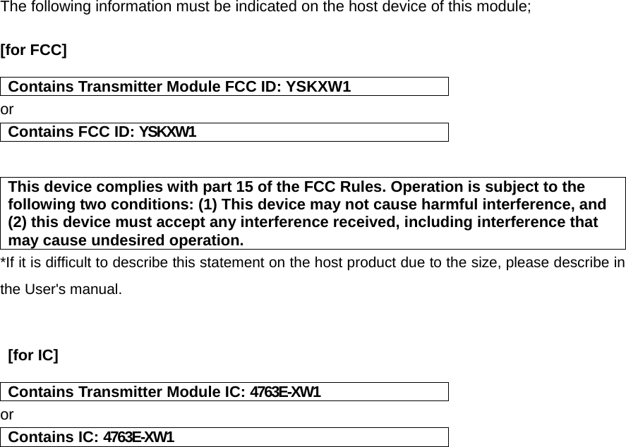 The following information must be indicated on the host device of this module;  [for FCC]    Contains Transmitter Module FCC ID: YSKXW1 or Contains FCC ID: YSKXW1   This device complies with part 15 of the FCC Rules. Operation is subject to the following two conditions: (1) This device may not cause harmful interference, and (2) this device must accept any interference received, including interference that may cause undesired operation. *If it is difficult to describe this statement on the host product due to the size, please describe in the User&apos;s manual.    [for IC]    Contains Transmitter Module IC: 4763E-XW1 or Contains IC: 4763E-XW1    