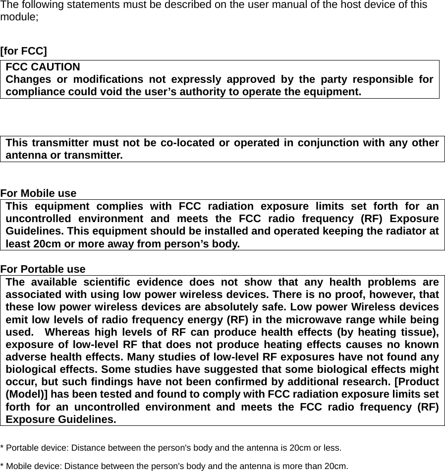 The following statements must be described on the user manual of the host device of this module;  [for FCC]     FCC CAUTION Changes or modifications not expressly approved by the party responsible for compliance could void the user’s authority to operate the equipment.    This transmitter must not be co-located or operated in conjunction with any other antenna or transmitter.   For Mobile use  This equipment complies with FCC radiation exposure limits set forth for an uncontrolled environment and meets the FCC radio frequency (RF) Exposure Guidelines. This equipment should be installed and operated keeping the radiator at least 20cm or more away from person’s body.  For Portable use The available scientific evidence does not show that any health problems are associated with using low power wireless devices. There is no proof, however, that these low power wireless devices are absolutely safe. Low power Wireless devices emit low levels of radio frequency energy (RF) in the microwave range while being used.  Whereas high levels of RF can produce health effects (by heating tissue), exposure of low-level RF that does not produce heating effects causes no known adverse health effects. Many studies of low-level RF exposures have not found any biological effects. Some studies have suggested that some biological effects might occur, but such findings have not been confirmed by additional research. [Product (Model)] has been tested and found to comply with FCC radiation exposure limits set forth for an uncontrolled environment and meets the FCC radio frequency (RF) Exposure Guidelines.  * Portable device: Distance between the person&apos;s body and the antenna is 20cm or less. * Mobile device: Distance between the person&apos;s body and the antenna is more than 20cm.  