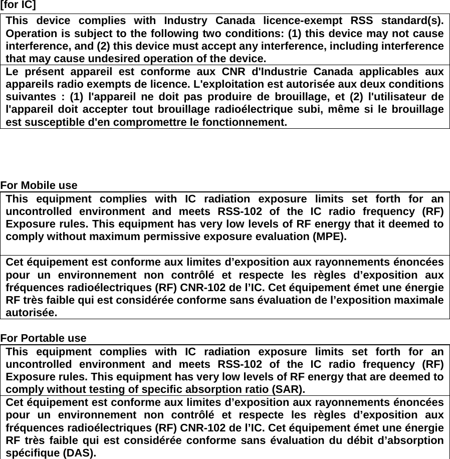 [for IC]     This device complies with Industry Canada licence-exempt RSS standard(s). Operation is subject to the following two conditions: (1) this device may not cause interference, and (2) this device must accept any interference, including interference that may cause undesired operation of the device. Le présent appareil est conforme aux CNR d&apos;Industrie Canada applicables aux appareils radio exempts de licence. L&apos;exploitation est autorisée aux deux conditions suivantes : (1) l&apos;appareil ne doit pas produire de brouillage, et (2) l&apos;utilisateur de l&apos;appareil doit accepter tout brouillage radioélectrique subi, même si le brouillage est susceptible d&apos;en compromettre le fonctionnement.     For Mobile use This equipment complies with IC radiation exposure limits set forth for an uncontrolled environment and meets RSS-102 of the IC radio frequency (RF) Exposure rules. This equipment has very low levels of RF energy that it deemed to comply without maximum permissive exposure evaluation (MPE).    Cet équipement est conforme aux limites d’exposition aux rayonnements énoncées pour un environnement non contrôlé et respecte les règles d’exposition aux fréquences radioélectriques (RF) CNR-102 de l’IC. Cet équipement émet une énergie RF très faible qui est considérée conforme sans évaluation de l’exposition maximale autorisée.   For Portable use This equipment complies with IC radiation exposure limits set forth for an uncontrolled environment and meets RSS-102 of the IC radio frequency (RF) Exposure rules. This equipment has very low levels of RF energy that are deemed to comply without testing of specific absorption ratio (SAR). Cet équipement est conforme aux limites d’exposition aux rayonnements énoncées pour un environnement non contrôlé et respecte les règles d’exposition aux fréquences radioélectriques (RF) CNR-102 de l’IC. Cet équipement émet une énergie RF très faible qui est considérée conforme sans évaluation du débit d’absorption spécifique (DAS).  