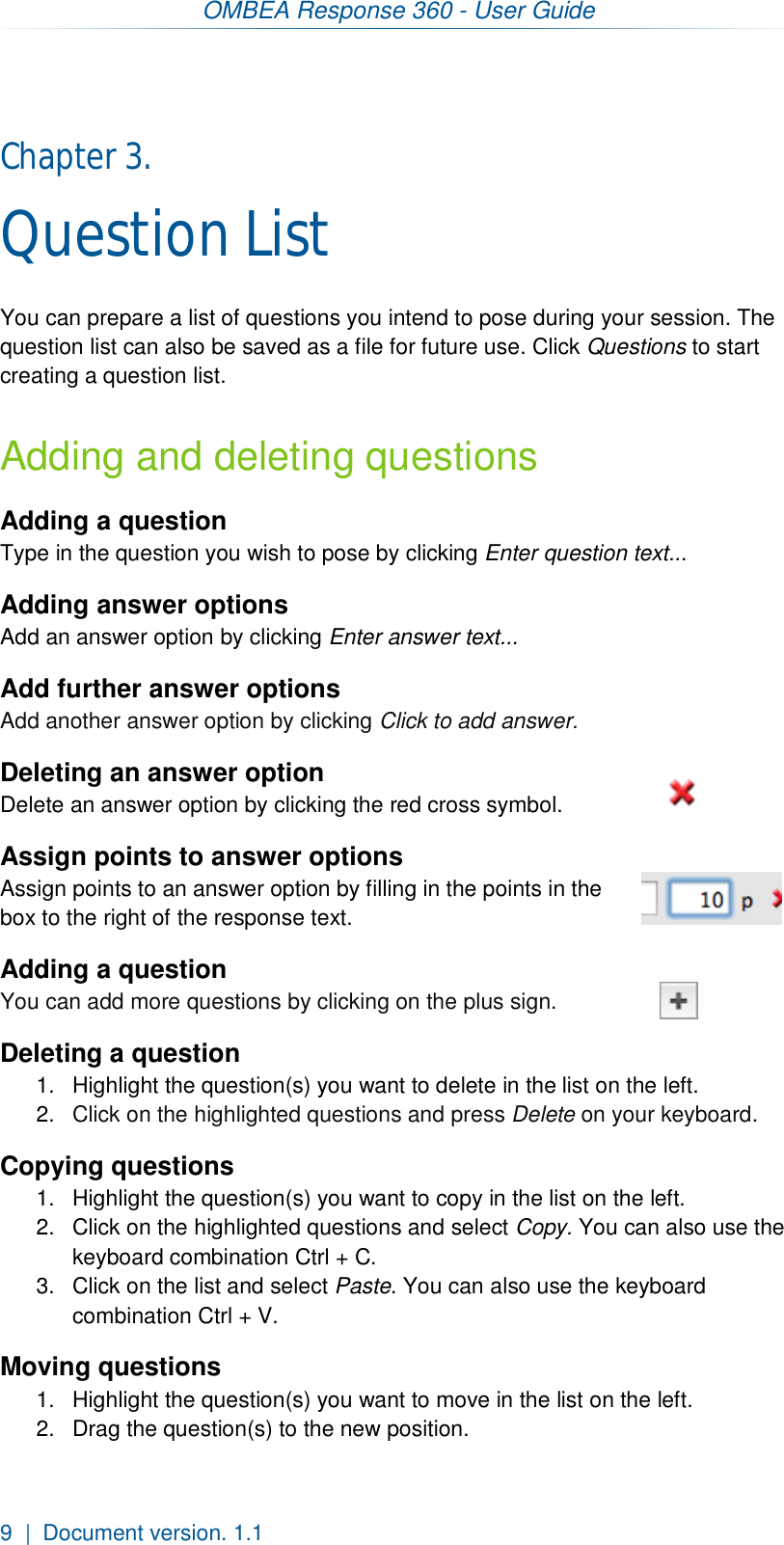 OMBEA Response 360 - User Guide  9  |  Document version. 1.1 Chapter 3.  Question List You can prepare a list of questions you intend to pose during your session. The question list can also be saved as a file for future use. Click Questions to start creating a question list. Adding and deleting questions Adding a question Type in the question you wish to pose by clicking Enter question text... Adding answer options Add an answer option by clicking Enter answer text... Add further answer options Add another answer option by clicking Click to add answer.  Deleting an answer option Delete an answer option by clicking the red cross symbol. Assign points to answer options Assign points to an answer option by filling in the points in the box to the right of the response text. Adding a question You can add more questions by clicking on the plus sign. Deleting a question 1.  Highlight the question(s) you want to delete in the list on the left. 2.  Click on the highlighted questions and press Delete on your keyboard.  Copying questions 1.  Highlight the question(s) you want to copy in the list on the left. 2.  Click on the highlighted questions and select Copy. You can also use the keyboard combination Ctrl + C. 3.  Click on the list and select Paste. You can also use the keyboard combination Ctrl + V. Moving questions 1.  Highlight the question(s) you want to move in the list on the left. 2.  Drag the question(s) to the new position.   