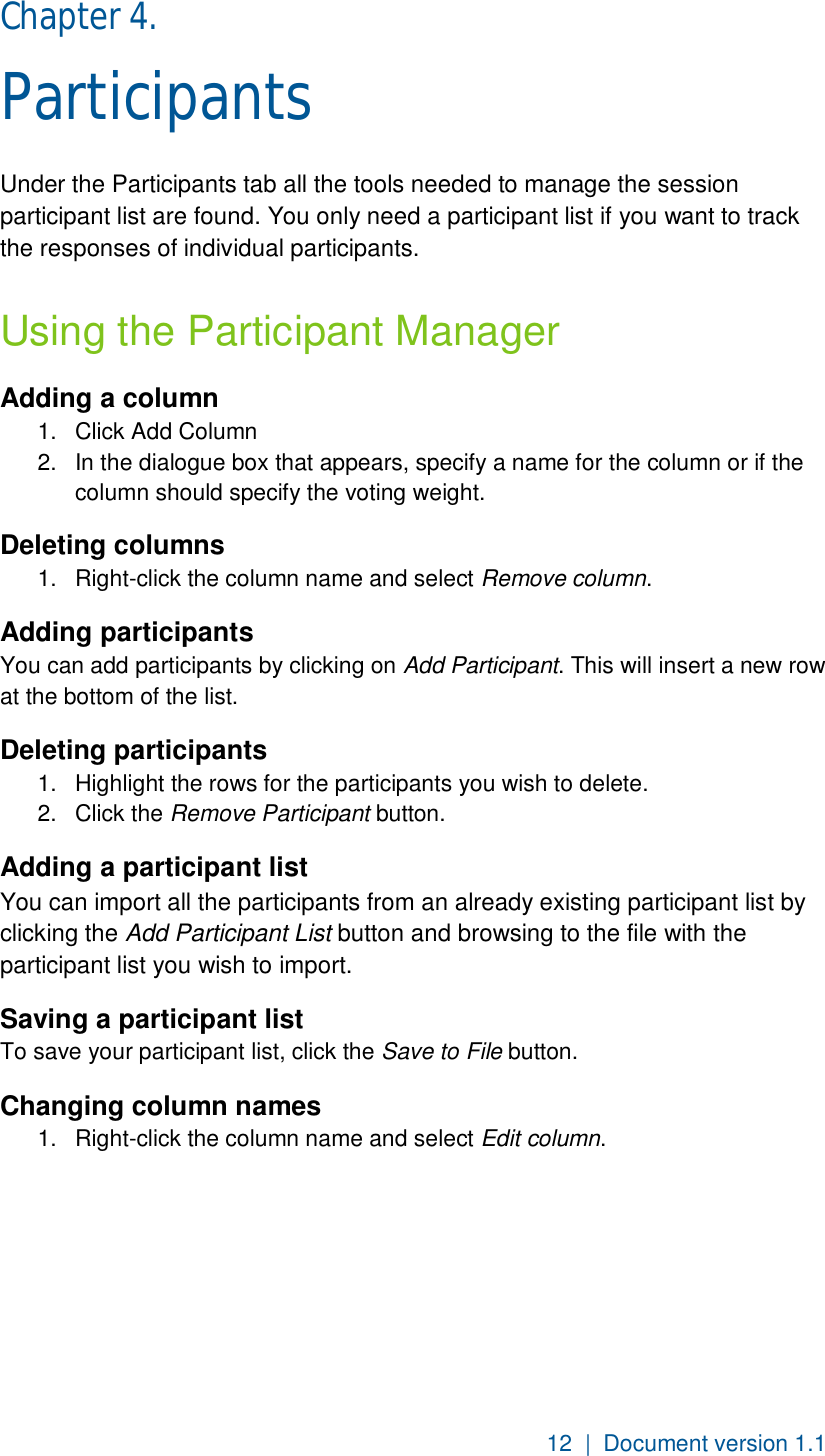 12  |  Document version 1.1 Chapter 4.  Participants Under the Participants tab all the tools needed to manage the session participant list are found. You only need a participant list if you want to track the responses of individual participants. Using the Participant Manager Adding a column 1.  Click Add Column 2.  In the dialogue box that appears, specify a name for the column or if the column should specify the voting weight. Deleting columns 1.  Right-click the column name and select Remove column. Adding participants  You can add participants by clicking on Add Participant. This will insert a new row at the bottom of the list. Deleting participants  1.  Highlight the rows for the participants you wish to delete.  2.  Click the Remove Participant button.  Adding a participant list You can import all the participants from an already existing participant list by clicking the Add Participant List button and browsing to the file with the participant list you wish to import. Saving a participant list To save your participant list, click the Save to File button. Changing column names 1.  Right-click the column name and select Edit column.   