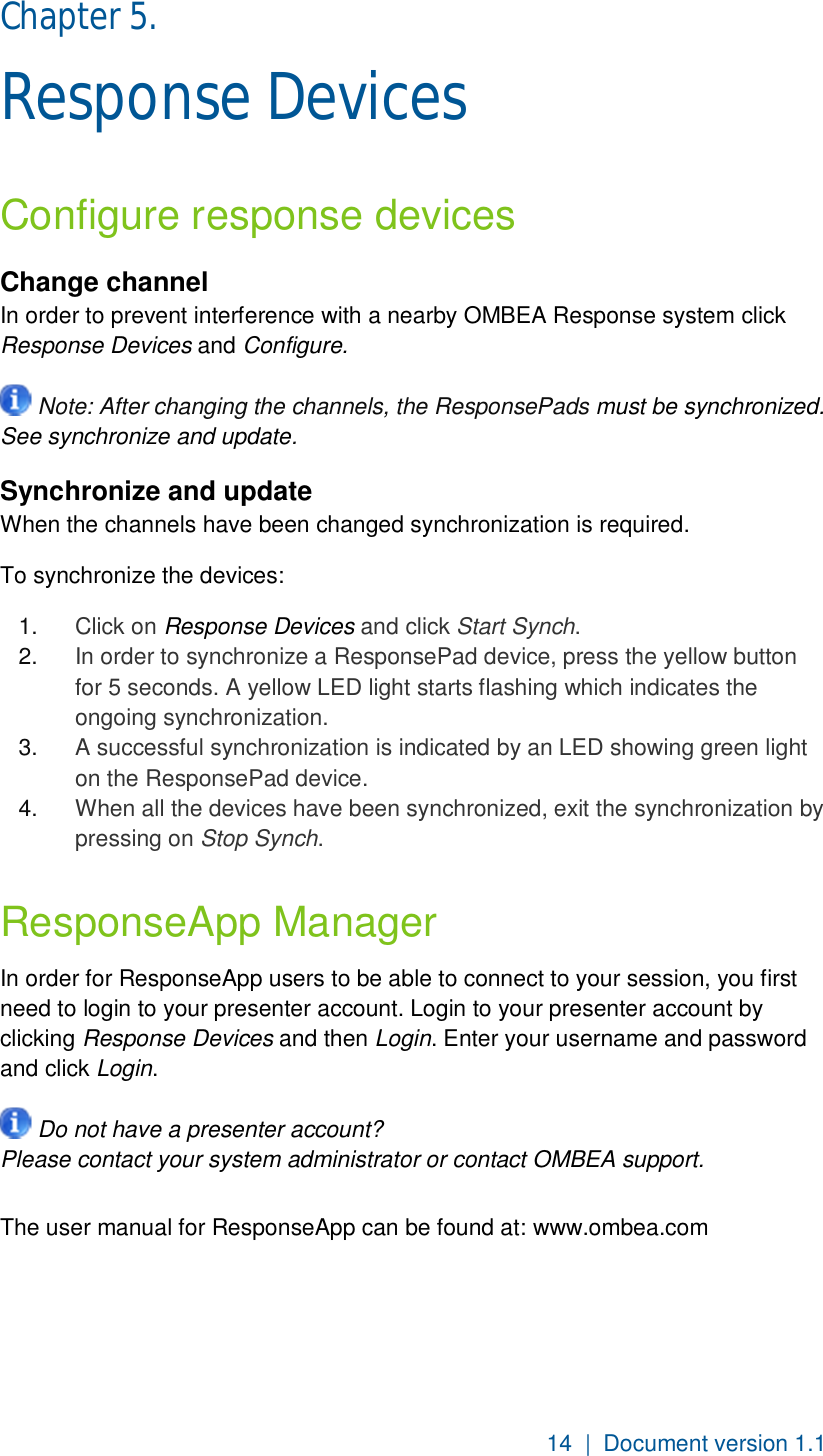 14  |  Document version 1.1 Chapter 5.  Response Devices Configure response devices Change channel In order to prevent interference with a nearby OMBEA Response system click Response Devices and Configure.   Note: After changing the channels, the ResponsePads must be synchronized. See synchronize and update.  Synchronize and update  When the channels have been changed synchronization is required.  To synchronize the devices: 1.  Click on Response Devices and click Start Synch. 2.  In order to synchronize a ResponsePad device, press the yellow button for 5 seconds. A yellow LED light starts flashing which indicates the ongoing synchronization. 3.  A successful synchronization is indicated by an LED showing green light on the ResponsePad device. 4.  When all the devices have been synchronized, exit the synchronization by pressing on Stop Synch. ResponseApp Manager In order for ResponseApp users to be able to connect to your session, you first need to login to your presenter account. Login to your presenter account by clicking Response Devices and then Login. Enter your username and password and click Login.   Do not have a presenter account? Please contact your system administrator or contact OMBEA support.  The user manual for ResponseApp can be found at: www.ombea.com 