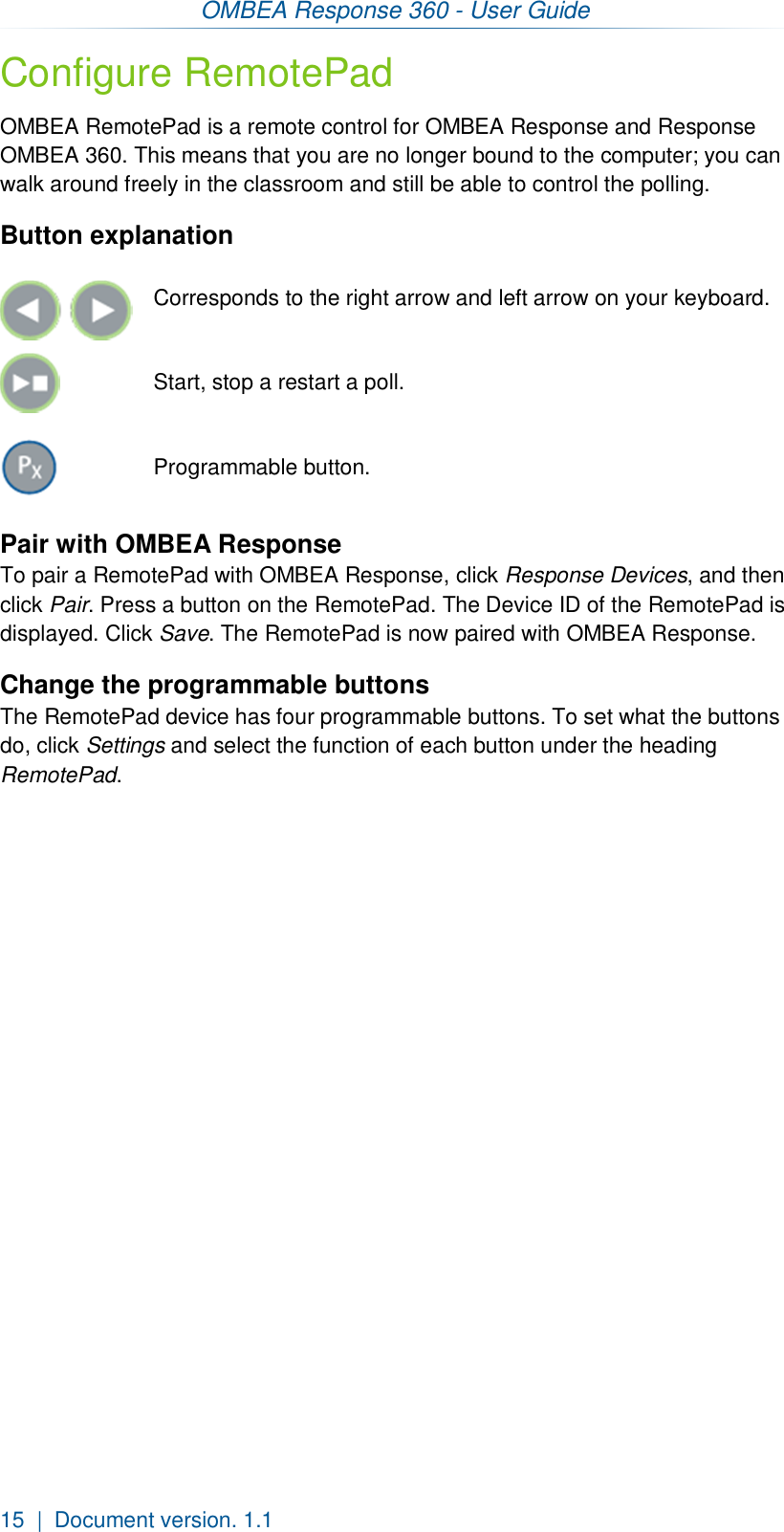 OMBEA Response 360 - User Guide  15  |  Document version. 1.1 Configure RemotePad OMBEA RemotePad is a remote control for OMBEA Response and Response OMBEA 360. This means that you are no longer bound to the computer; you can walk around freely in the classroom and still be able to control the polling.   Button explanation     Corresponds to the right arrow and left arrow on your keyboard.   Start, stop a restart a poll.  Programmable button. Pair with OMBEA Response To pair a RemotePad with OMBEA Response, click Response Devices, and then click Pair. Press a button on the RemotePad. The Device ID of the RemotePad is displayed. Click Save. The RemotePad is now paired with OMBEA Response. Change the programmable buttons The RemotePad device has four programmable buttons. To set what the buttons do, click Settings and select the function of each button under the heading RemotePad.  