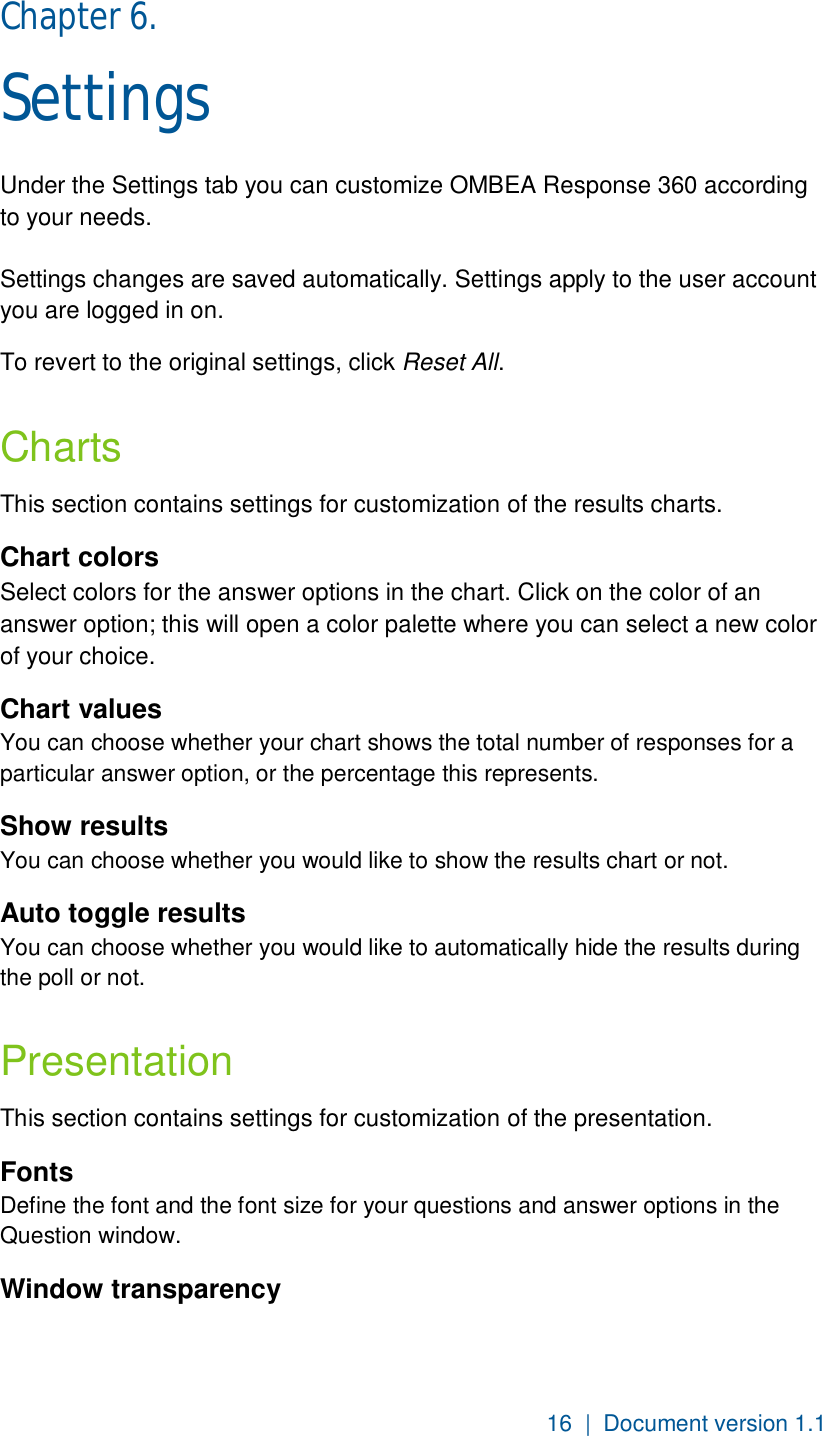 16  |  Document version 1.1 Chapter 6.  Settings Under the Settings tab you can customize OMBEA Response 360 according to your needs.  Settings changes are saved automatically. Settings apply to the user account you are logged in on. To revert to the original settings, click Reset All.  Charts This section contains settings for customization of the results charts. Chart colors Select colors for the answer options in the chart. Click on the color of an answer option; this will open a color palette where you can select a new color of your choice. Chart values You can choose whether your chart shows the total number of responses for a particular answer option, or the percentage this represents.  Show results You can choose whether you would like to show the results chart or not.  Auto toggle results You can choose whether you would like to automatically hide the results during the poll or not.   Presentation This section contains settings for customization of the presentation. Fonts Define the font and the font size for your questions and answer options in the Question window. Window transparency 