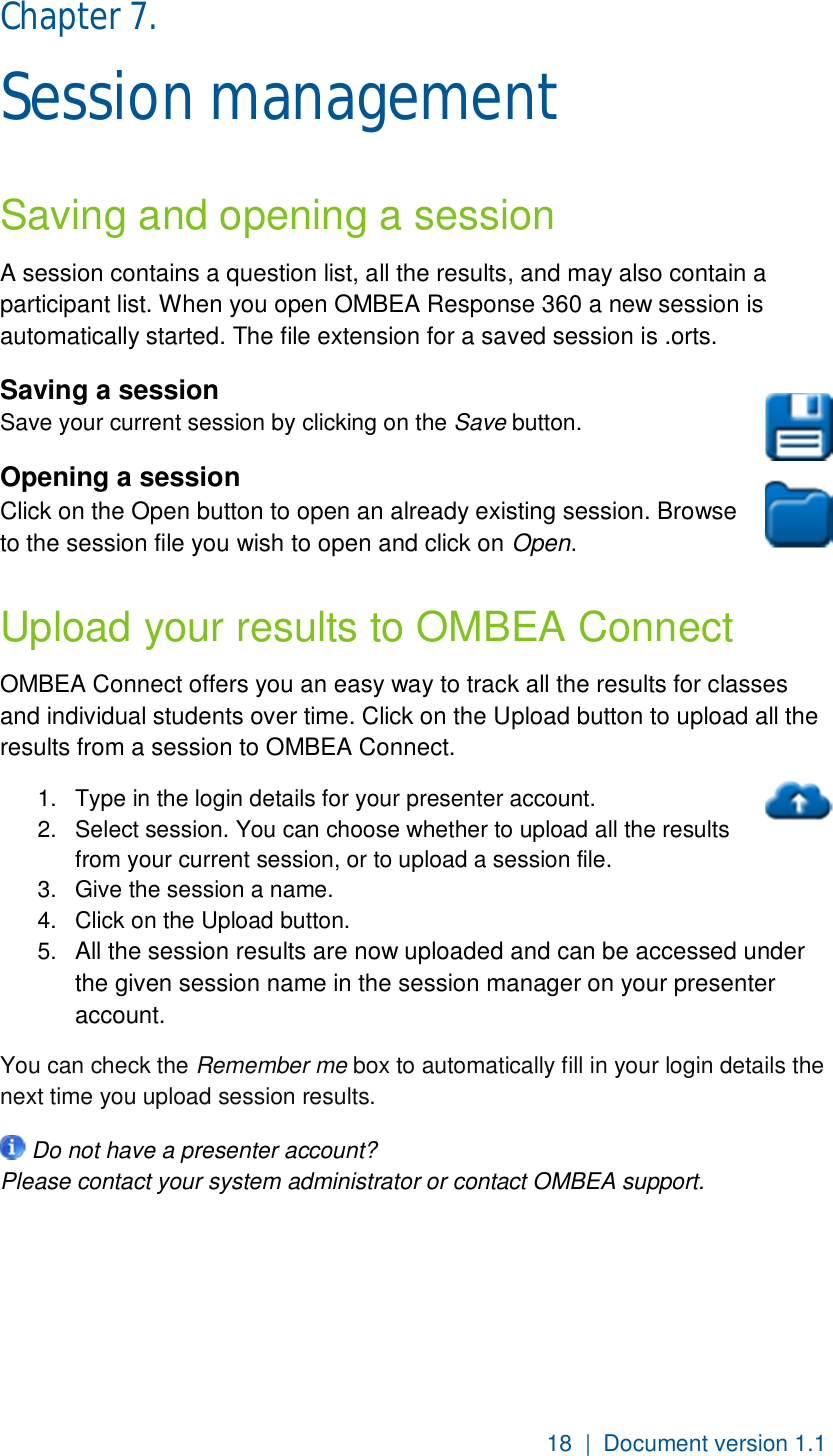18  |  Document version 1.1 Chapter 7.  Session management Saving and opening a session A session contains a question list, all the results, and may also contain a  participant list. When you open OMBEA Response 360 a new session is automatically started. The file extension for a saved session is .orts. Saving a session Save your current session by clicking on the Save button.  Opening a session Click on the Open button to open an already existing session. Browse to the session file you wish to open and click on Open. Upload your results to OMBEA Connect OMBEA Connect offers you an easy way to track all the results for classes and individual students over time. Click on the Upload button to upload all the  results from a session to OMBEA Connect. 1.  Type in the login details for your presenter account.  2.  Select session. You can choose whether to upload all the results from your current session, or to upload a session file. 3.  Give the session a name.  4.  Click on the Upload button. 5.  All the session results are now uploaded and can be accessed under the given session name in the session manager on your presenter account. You can check the Remember me box to automatically fill in your login details the next time you upload session results.  Do not have a presenter account? Please contact your system administrator or contact OMBEA support. 