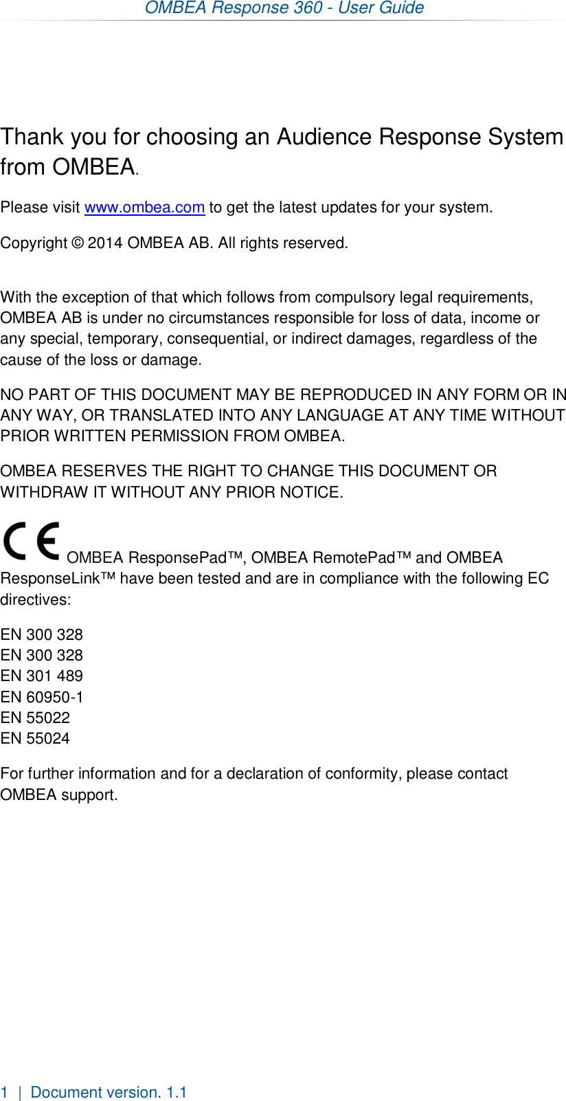 OMBEA Response 360 - User Guide  1  |  Document version. 1.1    Thank you for choosing an Audience Response System from OMBEA.  Please visit www.ombea.com to get the latest updates for your system. Copyright © 2014 OMBEA AB. All rights reserved.  With the exception of that which follows from compulsory legal requirements, OMBEA AB is under no circumstances responsible for loss of data, income or any special, temporary, consequential, or indirect damages, regardless of the cause of the loss or damage. NO PART OF THIS DOCUMENT MAY BE REPRODUCED IN ANY FORM OR IN ANY WAY, OR TRANSLATED INTO ANY LANGUAGE AT ANY TIME WITHOUT PRIOR WRITTEN PERMISSION FROM OMBEA. OMBEA RESERVES THE RIGHT TO CHANGE THIS DOCUMENT OR WITHDRAW IT WITHOUT ANY PRIOR NOTICE.  OMBEA ResponsePad™, OMBEA RemotePad™ and OMBEA ResponseLink™ have been tested and are in compliance with the following EC directives: EN 300 328 EN 300 328 EN 301 489 EN 60950-1 EN 55022 EN 55024 For further information and for a declaration of conformity, please contact OMBEA support.      