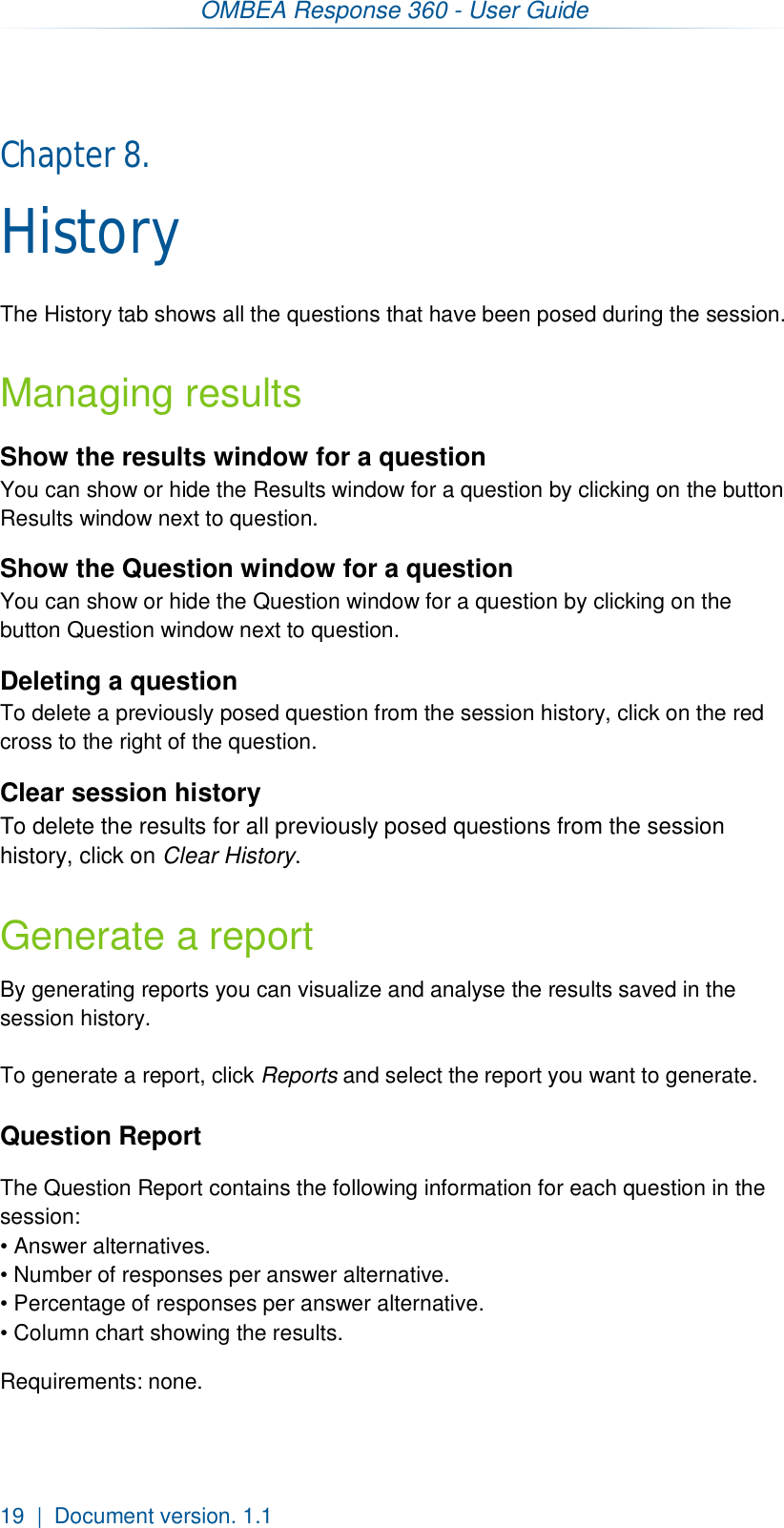 OMBEA Response 360 - User Guide  19  |  Document version. 1.1 Chapter 8.  History The History tab shows all the questions that have been posed during the session. Managing results Show the results window for a question You can show or hide the Results window for a question by clicking on the button Results window next to question. Show the Question window for a question You can show or hide the Question window for a question by clicking on the button Question window next to question. Deleting a question To delete a previously posed question from the session history, click on the red cross to the right of the question.   Clear session history To delete the results for all previously posed questions from the session history, click on Clear History. Generate a report By generating reports you can visualize and analyse the results saved in the session history.  To generate a report, click Reports and select the report you want to generate.  Question Report The Question Report contains the following information for each question in the session: • Answer alternatives. • Number of responses per answer alternative. • Percentage of responses per answer alternative. • Column chart showing the results.  Requirements: none.   