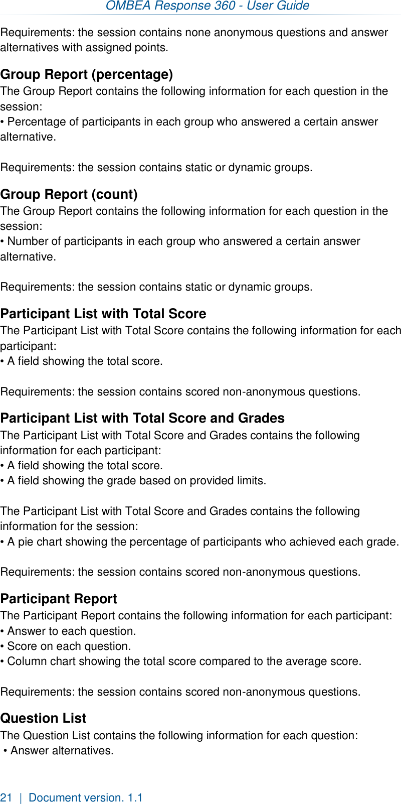 OMBEA Response 360 - User Guide  21  |  Document version. 1.1 Requirements: the session contains none anonymous questions and answer alternatives with assigned points. Group Report (percentage) The Group Report contains the following information for each question in the session: • Percentage of participants in each group who answered a certain answer alternative.  Requirements: the session contains static or dynamic groups. Group Report (count) The Group Report contains the following information for each question in the session: • Number of participants in each group who answered a certain answer alternative.  Requirements: the session contains static or dynamic groups. Participant List with Total Score The Participant List with Total Score contains the following information for each participant:  • A field showing the total score.   Requirements: the session contains scored non-anonymous questions. Participant List with Total Score and Grades The Participant List with Total Score and Grades contains the following information for each participant:  • A field showing the total score. • A field showing the grade based on provided limits.  The Participant List with Total Score and Grades contains the following information for the session: • A pie chart showing the percentage of participants who achieved each grade.   Requirements: the session contains scored non-anonymous questions. Participant Report The Participant Report contains the following information for each participant: • Answer to each question. • Score on each question.  • Column chart showing the total score compared to the average score.   Requirements: the session contains scored non-anonymous questions. Question List The Question List contains the following information for each question:  • Answer alternatives. 