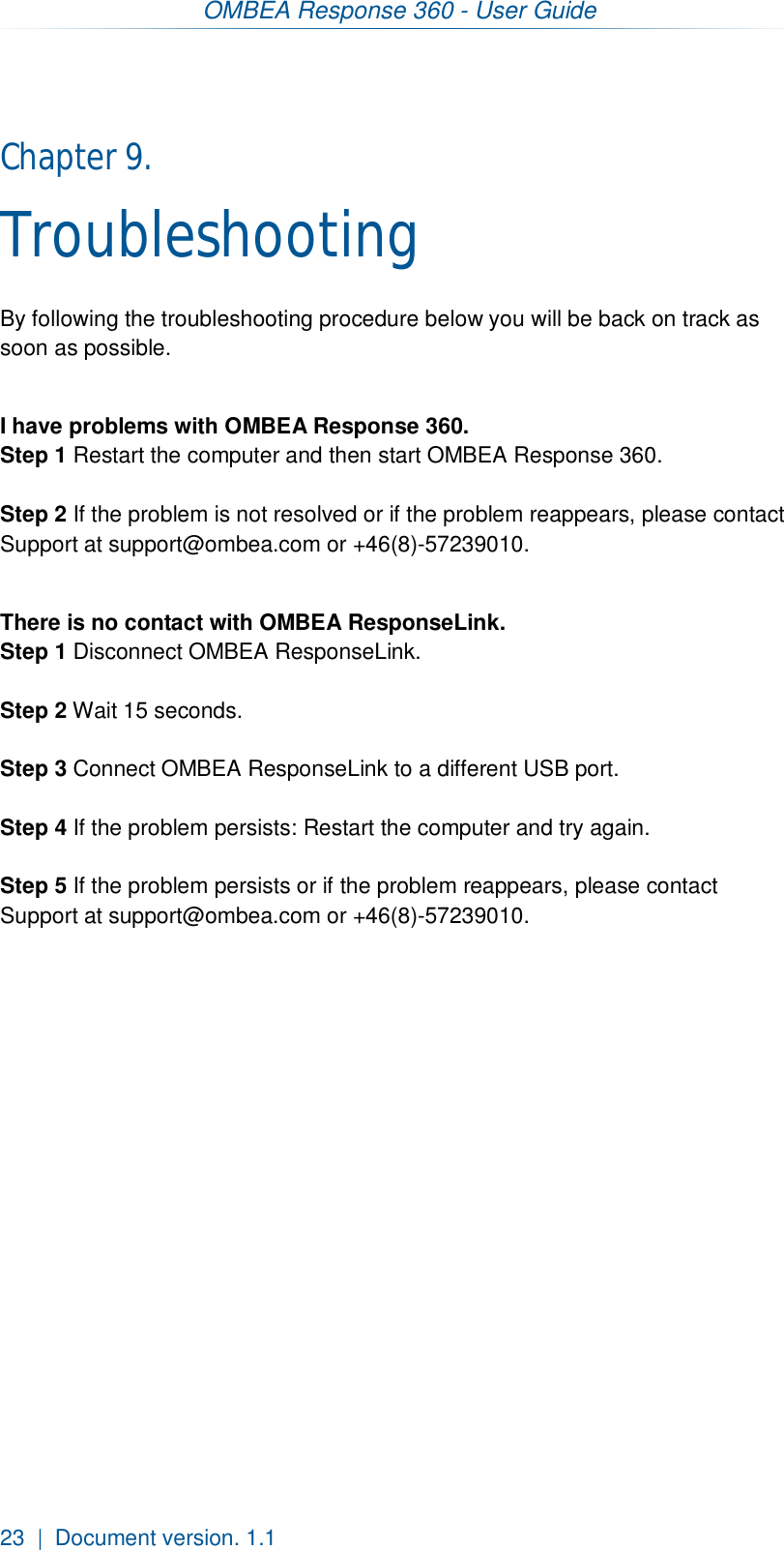 OMBEA Response 360 - User Guide  23  |  Document version. 1.1 Chapter 9.  Troubleshooting By following the troubleshooting procedure below you will be back on track as soon as possible.  I have problems with OMBEA Response 360. Step 1 Restart the computer and then start OMBEA Response 360.  Step 2 If the problem is not resolved or if the problem reappears, please contact Support at support@ombea.com or +46(8)-57239010.   There is no contact with OMBEA ResponseLink. Step 1 Disconnect OMBEA ResponseLink.  Step 2 Wait 15 seconds.  Step 3 Connect OMBEA ResponseLink to a different USB port.  Step 4 If the problem persists: Restart the computer and try again.  Step 5 If the problem persists or if the problem reappears, please contact Support at support@ombea.com or +46(8)-57239010.   