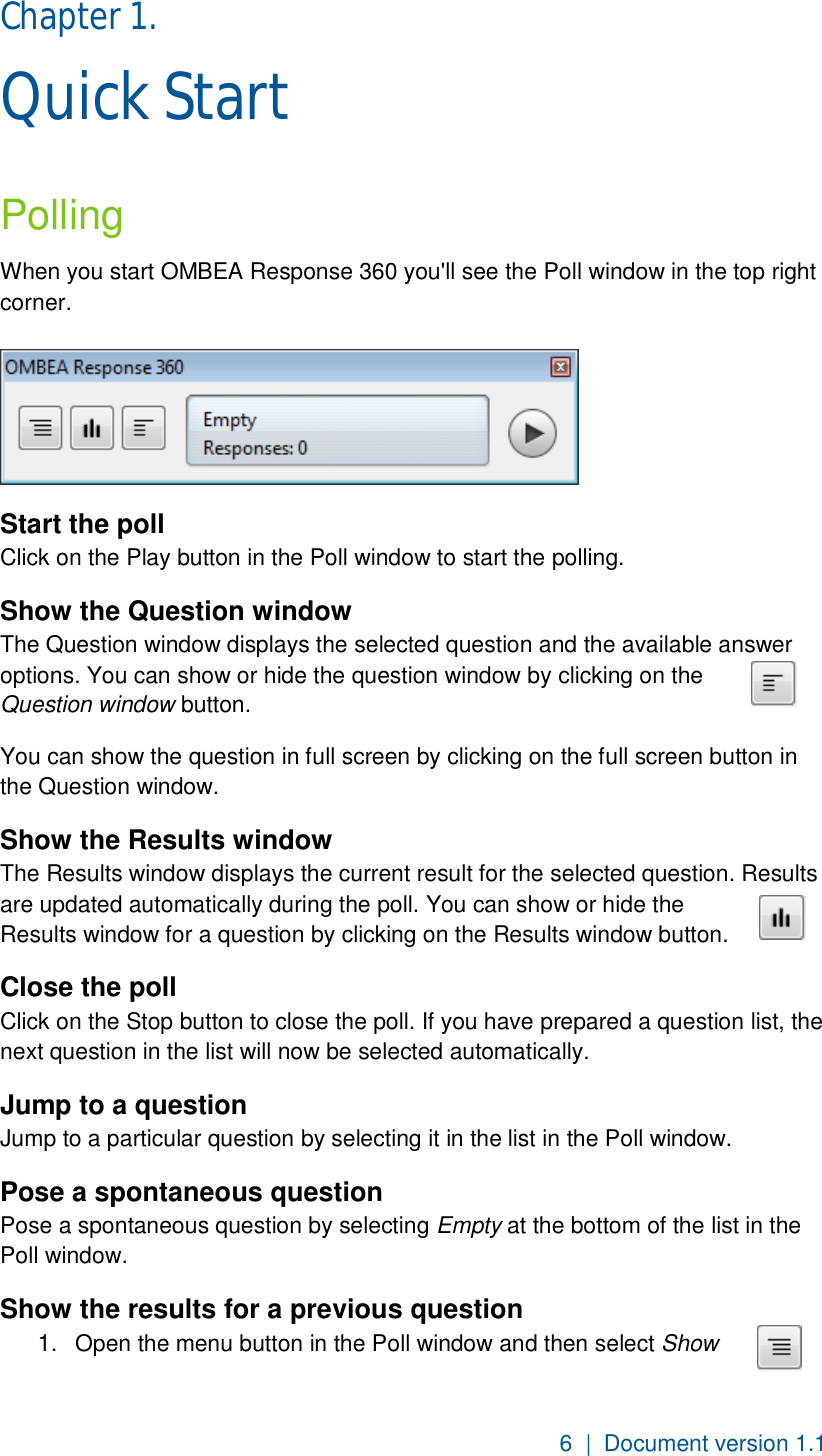 6  |  Document version 1.1 Chapter 1.  Quick Start  Polling When you start OMBEA Response 360 you&apos;ll see the Poll window in the top right corner.    Start the poll Click on the Play button in the Poll window to start the polling.  Show the Question window The Question window displays the selected question and the available answer options. You can show or hide the question window by clicking on the Question window button. You can show the question in full screen by clicking on the full screen button in the Question window. Show the Results window The Results window displays the current result for the selected question. Results are updated automatically during the poll. You can show or hide the Results window for a question by clicking on the Results window button.  Close the poll Click on the Stop button to close the poll. If you have prepared a question list, the next question in the list will now be selected automatically. Jump to a question Jump to a particular question by selecting it in the list in the Poll window.  Pose a spontaneous question Pose a spontaneous question by selecting Empty at the bottom of the list in the Poll window.   Show the results for a previous question 1.  Open the menu button in the Poll window and then select Show 