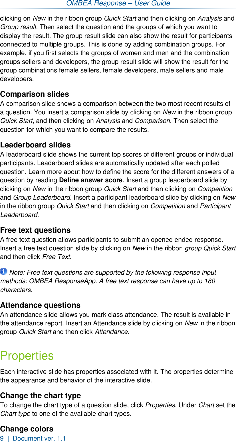 OMBEA Response – User Guide 9  |  Document ver. 1.1  clicking on New in the ribbon group Quick Start and then clicking on Analysis and Group result. Then select the question and the groups of which you want to display the result. The group result slide can also show the result for participants connected to multiple groups. This is done by adding combination groups. For example, if you first selects the groups of women and men and the combination groups sellers and developers, the group result slide will show the result for the group combinations female sellers, female developers, male sellers and male developers. Comparison slides A comparison slide shows a comparison between the two most recent results of a question. You insert a comparison slide by clicking on New in the ribbon group Quick Start, and then clicking on Analysis and Comparison. Then select the question for which you want to compare the results. Leaderboard slides A leaderboard slide shows the current top scores of different groups or individual participants. Leaderboard slides are automatically updated after each polled question. Learn more about how to define the score for the different answers of a question by reading Define answer score. Insert a group leaderboard slide by clicking on New in the ribbon group Quick Start and then clicking on Competition and Group Leaderboard. Insert a participant leaderboard slide by clicking on New in the ribbon group Quick Start and then clicking on Competition and Participant Leaderboard. Free text questions A free text question allows participants to submit an opened ended response. Insert a free text question slide by clicking on New in the ribbon group Quick Start and then click Free Text.  Note: Free text questions are supported by the following response input methods: OMBEA ResponseApp. A free text response can have up to 180 characters. Attendance questions An attendance slide allows you mark class attendance. The result is available in the attendance report. Insert an Attendance slide by clicking on New in the ribbon group Quick Start and then click Attendance. Properties Each interactive slide has properties associated with it. The properties determine the appearance and behavior of the interactive slide. Change the chart type To change the chart type of a question slide, click Properties. Under Chart set the Chart type to one of the available chart types. Change colors 