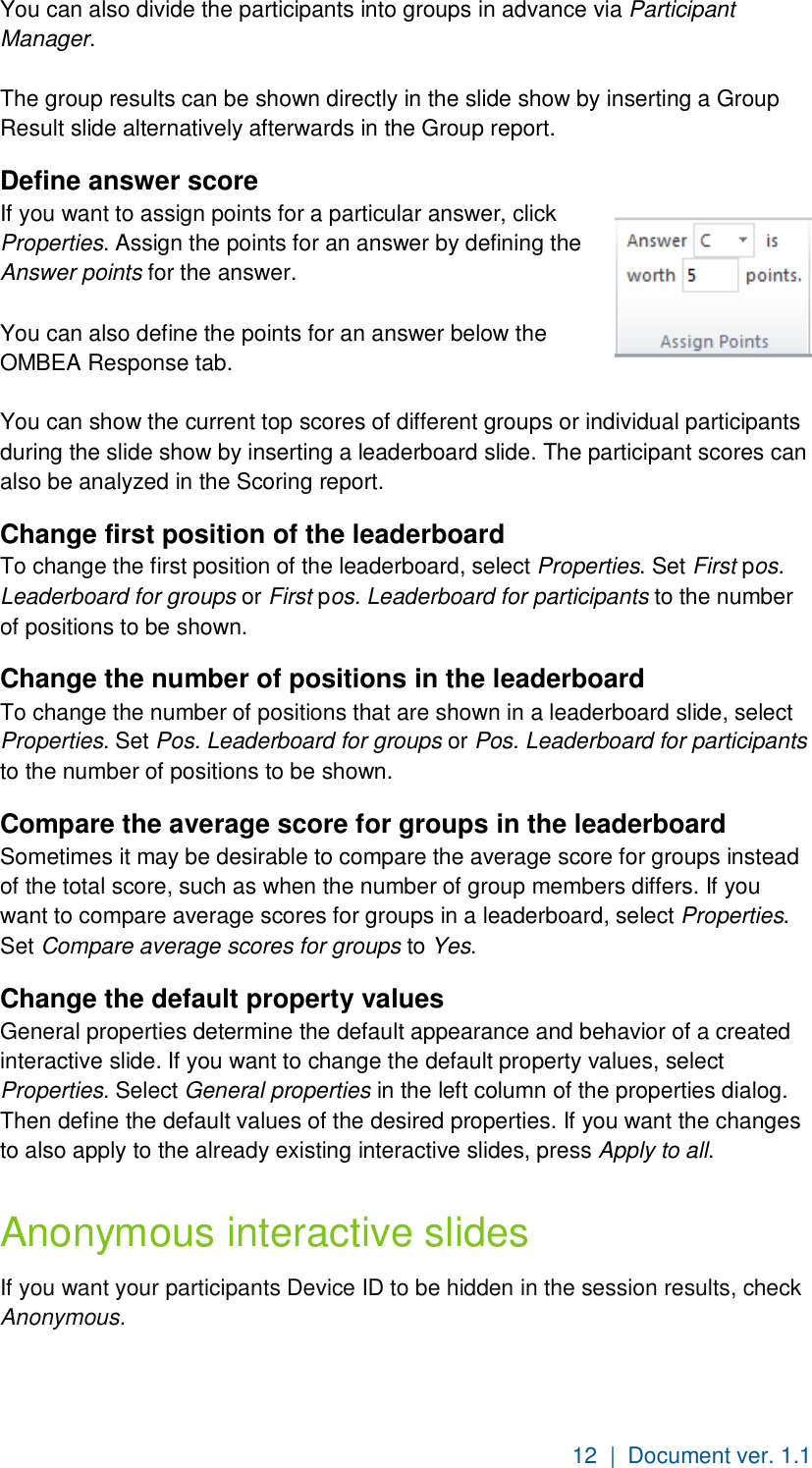 12  |  Document ver. 1.1  You can also divide the participants into groups in advance via Participant Manager.  The group results can be shown directly in the slide show by inserting a Group Result slide alternatively afterwards in the Group report. Define answer score If you want to assign points for a particular answer, click Properties. Assign the points for an answer by defining the Answer points for the answer.  You can also define the points for an answer below the OMBEA Response tab.  You can show the current top scores of different groups or individual participants during the slide show by inserting a leaderboard slide. The participant scores can also be analyzed in the Scoring report.  Change first position of the leaderboard To change the first position of the leaderboard, select Properties. Set First pos. Leaderboard for groups or First pos. Leaderboard for participants to the number of positions to be shown. Change the number of positions in the leaderboard  To change the number of positions that are shown in a leaderboard slide, select Properties. Set Pos. Leaderboard for groups or Pos. Leaderboard for participants to the number of positions to be shown. Compare the average score for groups in the leaderboard  Sometimes it may be desirable to compare the average score for groups instead of the total score, such as when the number of group members differs. If you want to compare average scores for groups in a leaderboard, select Properties. Set Compare average scores for groups to Yes. Change the default property values General properties determine the default appearance and behavior of a created interactive slide. If you want to change the default property values, select Properties. Select General properties in the left column of the properties dialog. Then define the default values of the desired properties. If you want the changes to also apply to the already existing interactive slides, press Apply to all. Anonymous interactive slides If you want your participants Device ID to be hidden in the session results, check Anonymous. 