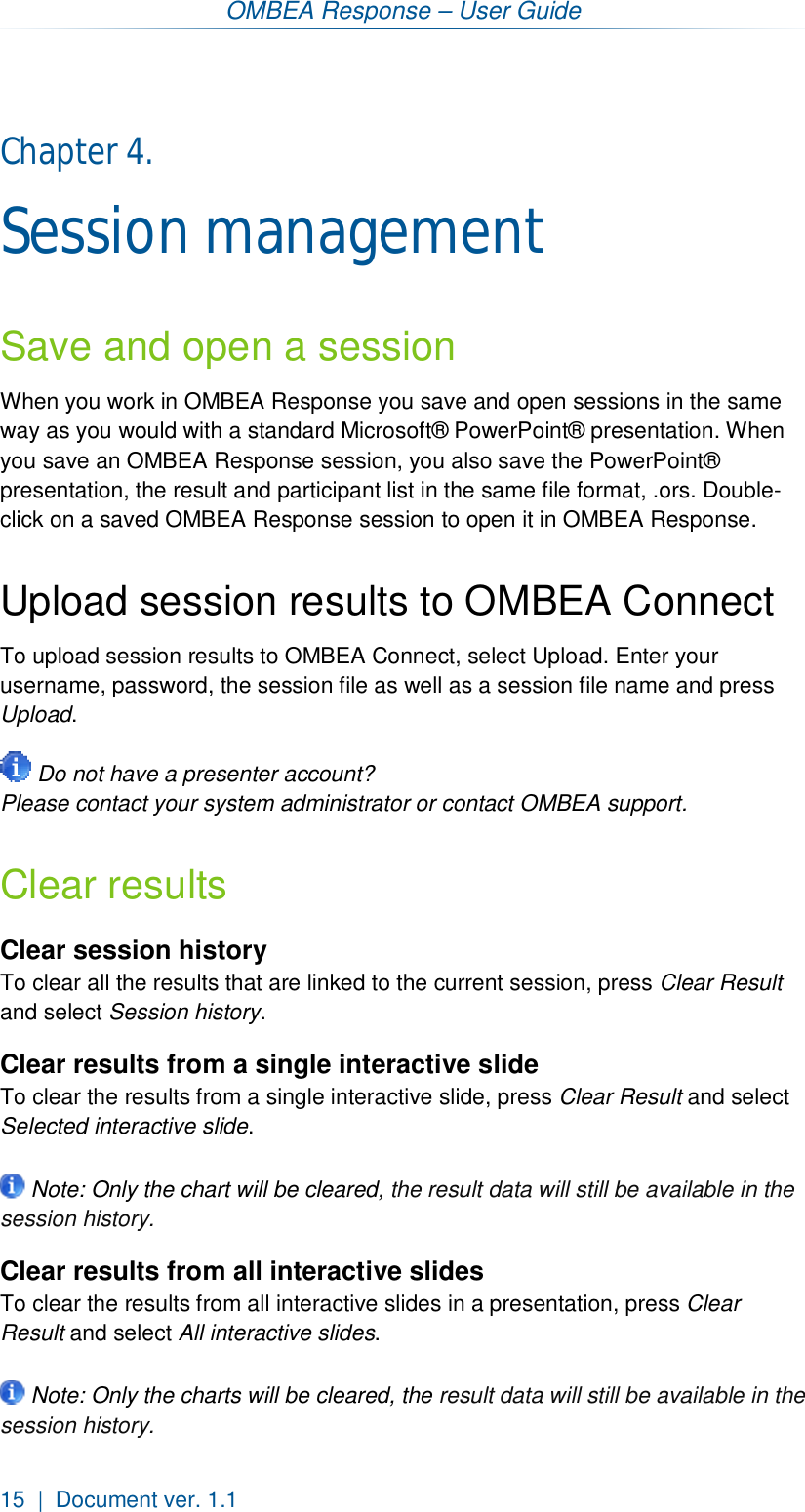 OMBEA Response – User Guide 15  |  Document ver. 1.1  Chapter 4.  Session management Save and open a session When you work in OMBEA Response you save and open sessions in the same way as you would with a standard Microsoft® PowerPoint® presentation. When you save an OMBEA Response session, you also save the PowerPoint® presentation, the result and participant list in the same file format, .ors. Double-click on a saved OMBEA Response session to open it in OMBEA Response.  Upload session results to OMBEA Connect To upload session results to OMBEA Connect, select Upload. Enter your username, password, the session file as well as a session file name and press Upload.   Do not have a presenter account? Please contact your system administrator or contact OMBEA support. Clear results Clear session history To clear all the results that are linked to the current session, press Clear Result and select Session history. Clear results from a single interactive slide To clear the results from a single interactive slide, press Clear Result and select Selected interactive slide.    Note: Only the chart will be cleared, the result data will still be available in the session history. Clear results from all interactive slides  To clear the results from all interactive slides in a presentation, press Clear Result and select All interactive slides.    Note: Only the charts will be cleared, the result data will still be available in the session history.   