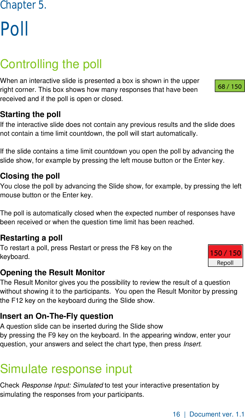 16  |  Document ver. 1.1  Chapter 5.  Poll Controlling the poll When an interactive slide is presented a box is shown in the upper right corner. This box shows how many responses that have been received and if the poll is open or closed.  Starting the poll If the interactive slide does not contain any previous results and the slide does not contain a time limit countdown, the poll will start automatically.  If the slide contains a time limit countdown you open the poll by advancing the slide show, for example by pressing the left mouse button or the Enter key. Closing the poll You close the poll by advancing the Slide show, for example, by pressing the left mouse button or the Enter key.  The poll is automatically closed when the expected number of responses have been received or when the question time limit has been reached. Restarting a poll To restart a poll, press Restart or press the F8 key on the keyboard. Opening the Result Monitor The Result Monitor gives you the possibility to review the result of a question without showing it to the participants.  You open the Result Monitor by pressing the F12 key on the keyboard during the Slide show. Insert an On-The-Fly question A question slide can be inserted during the Slide show by pressing the F9 key on the keyboard. In the appearing window, enter your question, your answers and select the chart type, then press Insert.  Simulate response input Check Response Input: Simulated to test your interactive presentation by simulating the responses from your participants.  