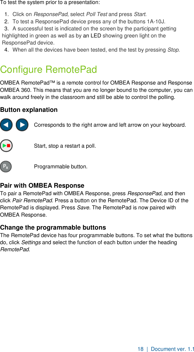 18  |  Document ver. 1.1  To test the system prior to a presentation: 1.  Click on ResponsePad, select Poll Test and press Start. 2.  To test a ResponsePad device press any of the buttons 1A-10J. 3.  A successful test is indicated on the screen by the participant getting highlighted in green as well as by an LED showing green light on the ResponsePad device. 4.  When all the devices have been tested, end the test by pressing Stop. Configure RemotePad OMBEA RemotePad™ is a remote control for OMBEA Response and Response OMBEA 360. This means that you are no longer bound to the computer, you can walk around freely in the classroom and still be able to control the polling.   Button explanation     Corresponds to the right arrow and left arrow on your keyboard.   Start, stop a restart a poll.  Programmable button. Pair with OMBEA Response To pair a RemotePad with OMBEA Response, press ResponsePad, and then click Pair RemotePad. Press a button on the RemotePad. The Device ID of the RemotePad is displayed. Press Save. The RemotePad is now paired with OMBEA Response. Change the programmable buttons The RemotePad device has four programmable buttons. To set what the buttons do, click Settings and select the function of each button under the heading RemotePad.  