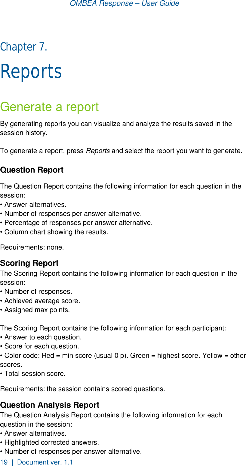 OMBEA Response – User Guide 19  |  Document ver. 1.1  Chapter 7.  Reports Generate a report By generating reports you can visualize and analyze the results saved in the session history.  To generate a report, press Reports and select the report you want to generate.  Question Report The Question Report contains the following information for each question in the session: • Answer alternatives. • Number of responses per answer alternative. • Percentage of responses per answer alternative. • Column chart showing the results.  Requirements: none. Scoring Report The Scoring Report contains the following information for each question in the session: • Number of responses. • Achieved average score. • Assigned max points.  The Scoring Report contains the following information for each participant: • Answer to each question. • Score for each question. • Color code: Red = min score (usual 0 p). Green = highest score. Yellow = other scores. • Total session score. Requirements: the session contains scored questions. Question Analysis Report The Question Analysis Report contains the following information for each question in the session: • Answer alternatives. • Highlighted corrected answers. • Number of responses per answer alternative. 